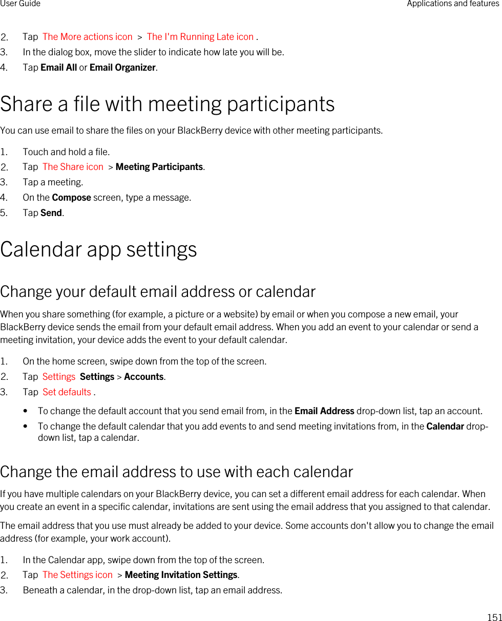 2. Tap  The More actions icon  &gt;  The I&apos;m Running Late icon .3. In the dialog box, move the slider to indicate how late you will be.4. Tap Email All or Email Organizer.Share a file with meeting participantsYou can use email to share the files on your BlackBerry device with other meeting participants.1. Touch and hold a file.2. Tap  The Share icon  &gt; Meeting Participants.3. Tap a meeting.4. On the Compose screen, type a message.5. Tap Send.Calendar app settingsChange your default email address or calendarWhen you share something (for example, a picture or a website) by email or when you compose a new email, your BlackBerry device sends the email from your default email address. When you add an event to your calendar or send a meeting invitation, your device adds the event to your default calendar.1. On the home screen, swipe down from the top of the screen.2. Tap  Settings  Settings &gt; Accounts.3. Tap  Set defaults .• To change the default account that you send email from, in the Email Address drop-down list, tap an account.• To change the default calendar that you add events to and send meeting invitations from, in the Calendar drop-down list, tap a calendar.Change the email address to use with each calendarIf you have multiple calendars on your BlackBerry device, you can set a different email address for each calendar. When you create an event in a specific calendar, invitations are sent using the email address that you assigned to that calendar.The email address that you use must already be added to your device. Some accounts don&apos;t allow you to change the email address (for example, your work account).1. In the Calendar app, swipe down from the top of the screen.2. Tap  The Settings icon  &gt; Meeting Invitation Settings.3. Beneath a calendar, in the drop-down list, tap an email address.User Guide Applications and features151
