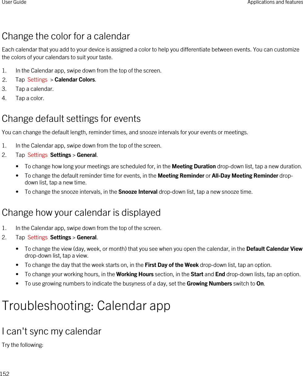 Change the color for a calendarEach calendar that you add to your device is assigned a color to help you differentiate between events. You can customize the colors of your calendars to suit your taste.1. In the Calendar app, swipe down from the top of the screen.2. Tap  Settings  &gt; Calendar Colors.3. Tap a calendar.4. Tap a color.Change default settings for eventsYou can change the default length, reminder times, and snooze intervals for your events or meetings.1. In the Calendar app, swipe down from the top of the screen.2. Tap  Settings  Settings &gt; General.• To change how long your meetings are scheduled for, in the Meeting Duration drop-down list, tap a new duration.• To change the default reminder time for events, in the Meeting Reminder or All-Day Meeting Reminder drop-down list, tap a new time.• To change the snooze intervals, in the Snooze Interval drop-down list, tap a new snooze time.Change how your calendar is displayed1. In the Calendar app, swipe down from the top of the screen.2. Tap  Settings  Settings &gt; General.• To change the view (day, week, or month) that you see when you open the calendar, in the Default Calendar View drop-down list, tap a view.• To change the day that the week starts on, in the First Day of the Week drop-down list, tap an option.• To change your working hours, in the Working Hours section, in the Start and End drop-down lists, tap an option.• To use growing numbers to indicate the busyness of a day, set the Growing Numbers switch to On.Troubleshooting: Calendar appI can&apos;t sync my calendarTry the following:User Guide Applications and features152