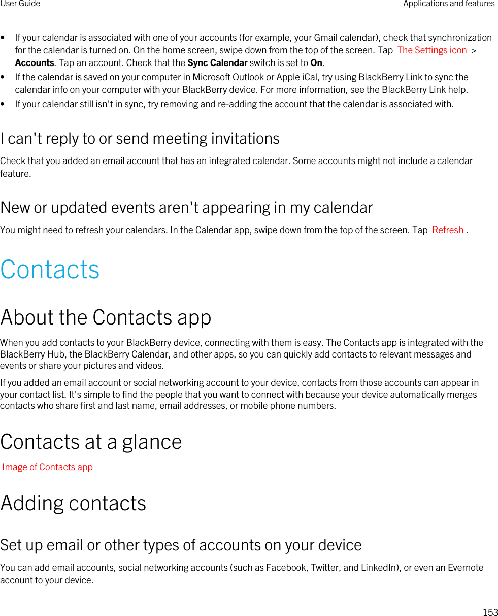 • If your calendar is associated with one of your accounts (for example, your Gmail calendar), check that synchronization for the calendar is turned on. On the home screen, swipe down from the top of the screen. Tap  The Settings icon  &gt; Accounts. Tap an account. Check that the Sync Calendar switch is set to On.• If the calendar is saved on your computer in Microsoft Outlook or Apple iCal, try using BlackBerry Link to sync the calendar info on your computer with your BlackBerry device. For more information, see the BlackBerry Link help.• If your calendar still isn&apos;t in sync, try removing and re-adding the account that the calendar is associated with.I can&apos;t reply to or send meeting invitationsCheck that you added an email account that has an integrated calendar. Some accounts might not include a calendar feature.New or updated events aren&apos;t appearing in my calendarYou might need to refresh your calendars. In the Calendar app, swipe down from the top of the screen. Tap  Refresh .ContactsAbout the Contacts appWhen you add contacts to your BlackBerry device, connecting with them is easy. The Contacts app is integrated with the BlackBerry Hub, the BlackBerry Calendar, and other apps, so you can quickly add contacts to relevant messages and events or share your pictures and videos.If you added an email account or social networking account to your device, contacts from those accounts can appear in your contact list. It&apos;s simple to find the people that you want to connect with because your device automatically merges contacts who share first and last name, email addresses, or mobile phone numbers.Contacts at a glanceImage of Contacts appAdding contactsSet up email or other types of accounts on your deviceYou can add email accounts, social networking accounts (such as Facebook, Twitter, and LinkedIn), or even an Evernote account to your device.User Guide Applications and features153