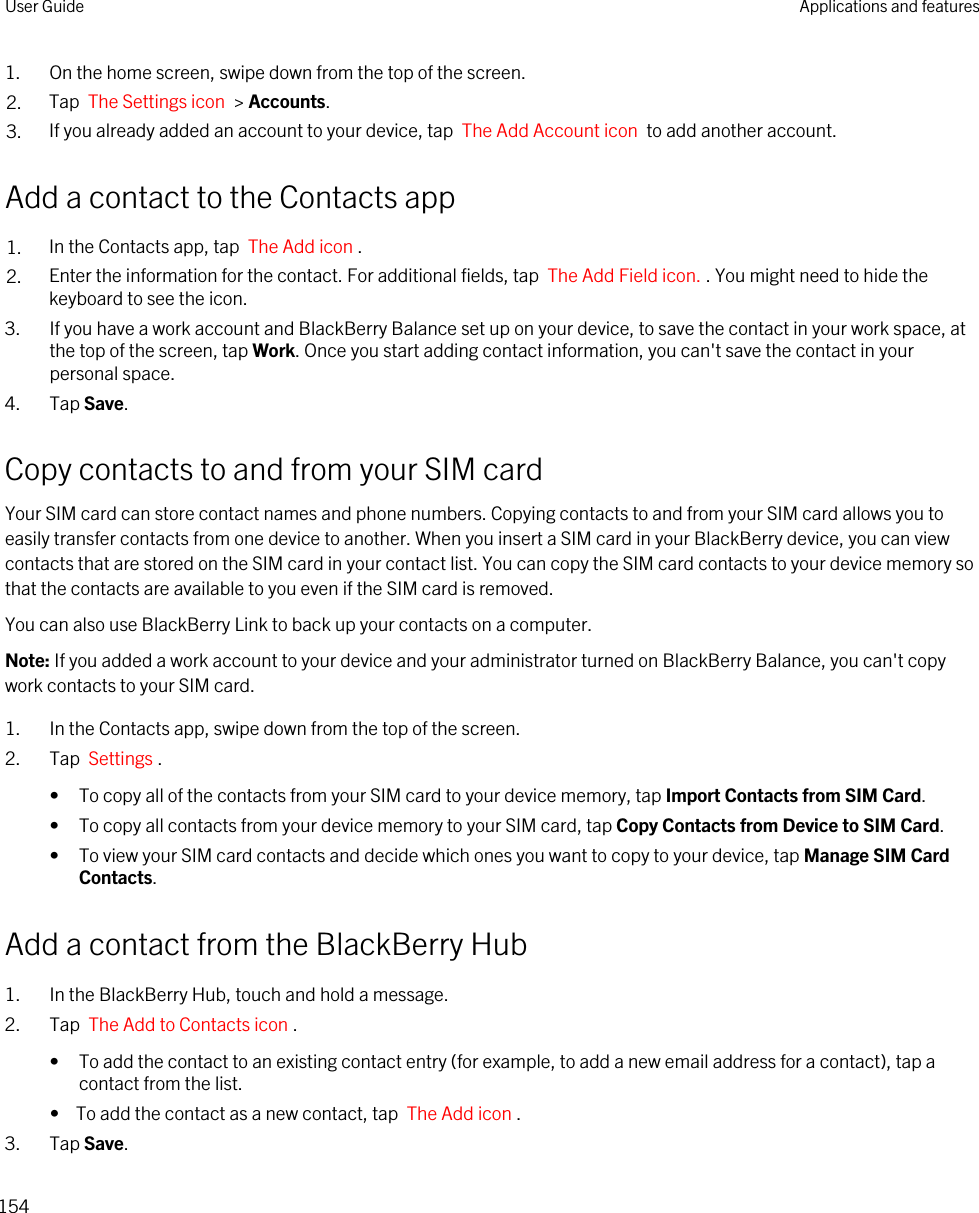 1. On the home screen, swipe down from the top of the screen.2. Tap  The Settings icon  &gt; Accounts.3. If you already added an account to your device, tap  The Add Account icon  to add another account.Add a contact to the Contacts app1. In the Contacts app, tap  The Add icon .2. Enter the information for the contact. For additional fields, tap  The Add Field icon. . You might need to hide the keyboard to see the icon.3. If you have a work account and BlackBerry Balance set up on your device, to save the contact in your work space, at the top of the screen, tap Work. Once you start adding contact information, you can&apos;t save the contact in your personal space.4. Tap Save.Copy contacts to and from your SIM cardYour SIM card can store contact names and phone numbers. Copying contacts to and from your SIM card allows you to easily transfer contacts from one device to another. When you insert a SIM card in your BlackBerry device, you can view contacts that are stored on the SIM card in your contact list. You can copy the SIM card contacts to your device memory so that the contacts are available to you even if the SIM card is removed.You can also use BlackBerry Link to back up your contacts on a computer.Note: If you added a work account to your device and your administrator turned on BlackBerry Balance, you can&apos;t copy work contacts to your SIM card.1. In the Contacts app, swipe down from the top of the screen.2. Tap  Settings .• To copy all of the contacts from your SIM card to your device memory, tap Import Contacts from SIM Card.• To copy all contacts from your device memory to your SIM card, tap Copy Contacts from Device to SIM Card.• To view your SIM card contacts and decide which ones you want to copy to your device, tap Manage SIM Card Contacts.Add a contact from the BlackBerry Hub1. In the BlackBerry Hub, touch and hold a message.2. Tap  The Add to Contacts icon .• To add the contact to an existing contact entry (for example, to add a new email address for a contact), tap a contact from the list.•  To add the contact as a new contact, tap  The Add icon .3. Tap Save.User Guide Applications and features154