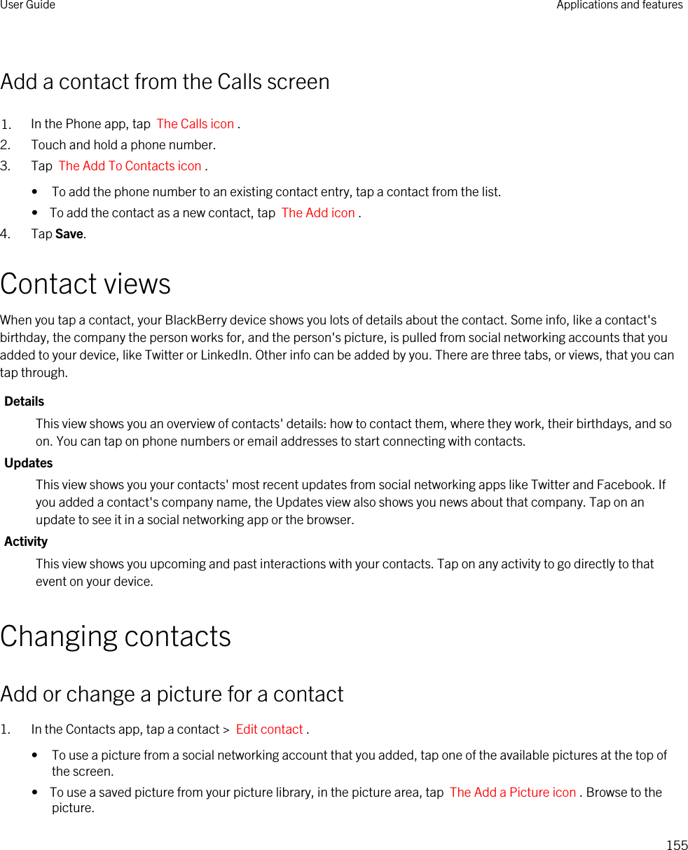 Add a contact from the Calls screen1. In the Phone app, tap  The Calls icon .2. Touch and hold a phone number.3. Tap  The Add To Contacts icon . • To add the phone number to an existing contact entry, tap a contact from the list.•  To add the contact as a new contact, tap  The Add icon .4. Tap Save.Contact viewsWhen you tap a contact, your BlackBerry device shows you lots of details about the contact. Some info, like a contact&apos;s birthday, the company the person works for, and the person&apos;s picture, is pulled from social networking accounts that you added to your device, like Twitter or LinkedIn. Other info can be added by you. There are three tabs, or views, that you can tap through.DetailsThis view shows you an overview of contacts&apos; details: how to contact them, where they work, their birthdays, and so on. You can tap on phone numbers or email addresses to start connecting with contacts.UpdatesThis view shows you your contacts&apos; most recent updates from social networking apps like Twitter and Facebook. If you added a contact&apos;s company name, the Updates view also shows you news about that company. Tap on an update to see it in a social networking app or the browser.ActivityThis view shows you upcoming and past interactions with your contacts. Tap on any activity to go directly to that event on your device.Changing contactsAdd or change a picture for a contact1. In the Contacts app, tap a contact &gt;  Edit contact .• To use a picture from a social networking account that you added, tap one of the available pictures at the top of the screen.•  To use a saved picture from your picture library, in the picture area, tap  The Add a Picture icon . Browse to the picture.User Guide Applications and features155