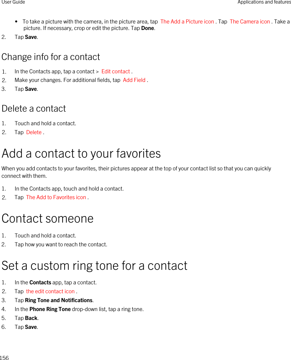 •  To take a picture with the camera, in the picture area, tap  The Add a Picture icon . Tap  The Camera icon . Take a picture. If necessary, crop or edit the picture. Tap Done.2. Tap Save.Change info for a contact1. In the Contacts app, tap a contact &gt;  Edit contact .2. Make your changes. For additional fields, tap  Add Field .3. Tap Save.Delete a contact1. Touch and hold a contact.2. Tap  Delete .Add a contact to your favoritesWhen you add contacts to your favorites, their pictures appear at the top of your contact list so that you can quickly connect with them.1. In the Contacts app, touch and hold a contact.2. Tap  The Add to Favorites icon .Contact someone1. Touch and hold a contact.2. Tap how you want to reach the contact.Set a custom ring tone for a contact1. In the Contacts app, tap a contact.2. Tap  the edit contact icon .3. Tap Ring Tone and Notifications.4. In the Phone Ring Tone drop-down list, tap a ring tone.5. Tap Back.6. Tap Save.User Guide Applications and features156