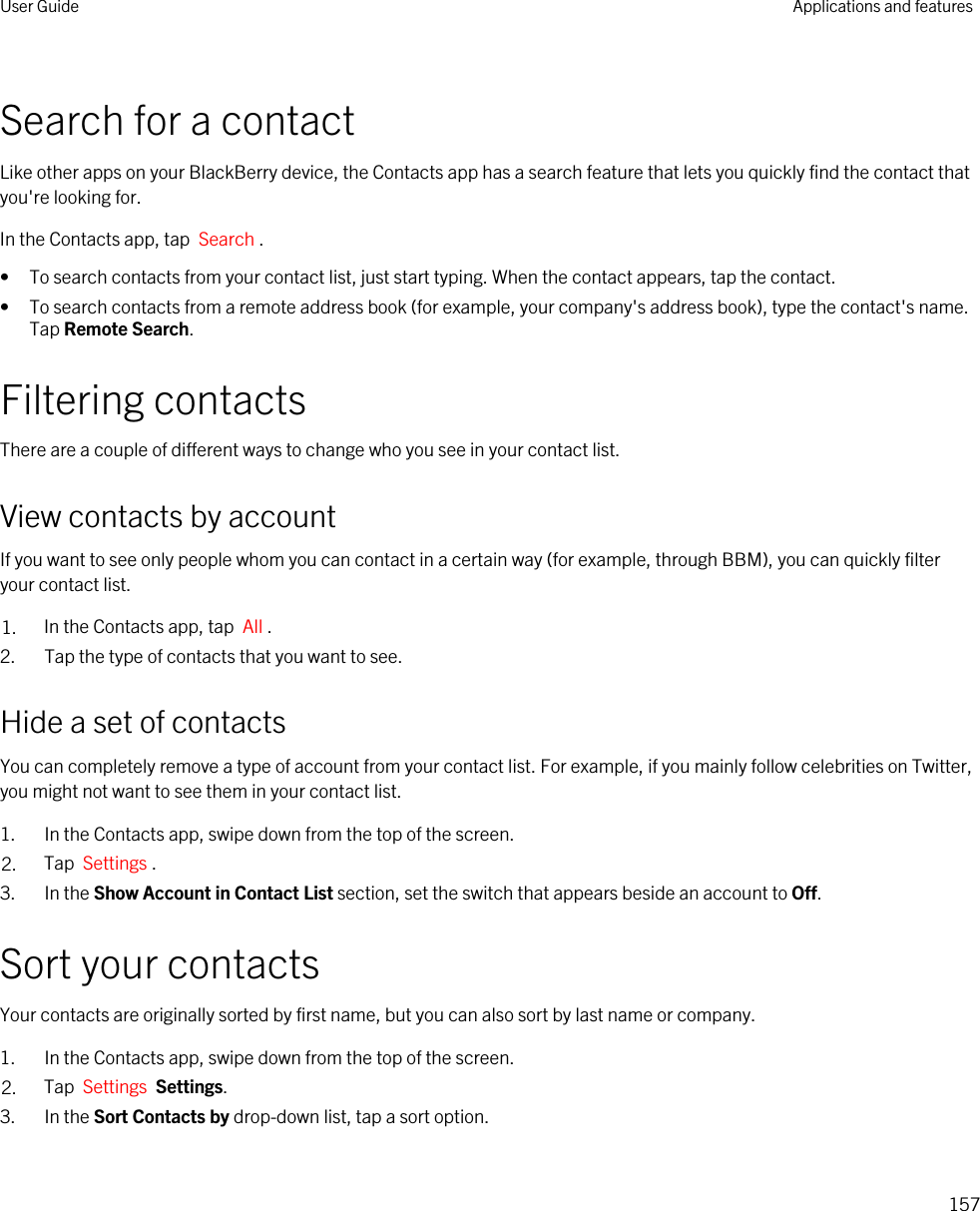 Search for a contactLike other apps on your BlackBerry device, the Contacts app has a search feature that lets you quickly find the contact that you&apos;re looking for.In the Contacts app, tap  Search .• To search contacts from your contact list, just start typing. When the contact appears, tap the contact.• To search contacts from a remote address book (for example, your company&apos;s address book), type the contact&apos;s name. Tap Remote Search.Filtering contactsThere are a couple of different ways to change who you see in your contact list.View contacts by accountIf you want to see only people whom you can contact in a certain way (for example, through BBM), you can quickly filter your contact list.1. In the Contacts app, tap  All .2. Tap the type of contacts that you want to see.Hide a set of contactsYou can completely remove a type of account from your contact list. For example, if you mainly follow celebrities on Twitter, you might not want to see them in your contact list.1. In the Contacts app, swipe down from the top of the screen.2. Tap  Settings .3. In the Show Account in Contact List section, set the switch that appears beside an account to Off.Sort your contactsYour contacts are originally sorted by first name, but you can also sort by last name or company.1. In the Contacts app, swipe down from the top of the screen.2. Tap  Settings  Settings.3. In the Sort Contacts by drop-down list, tap a sort option.User Guide Applications and features157