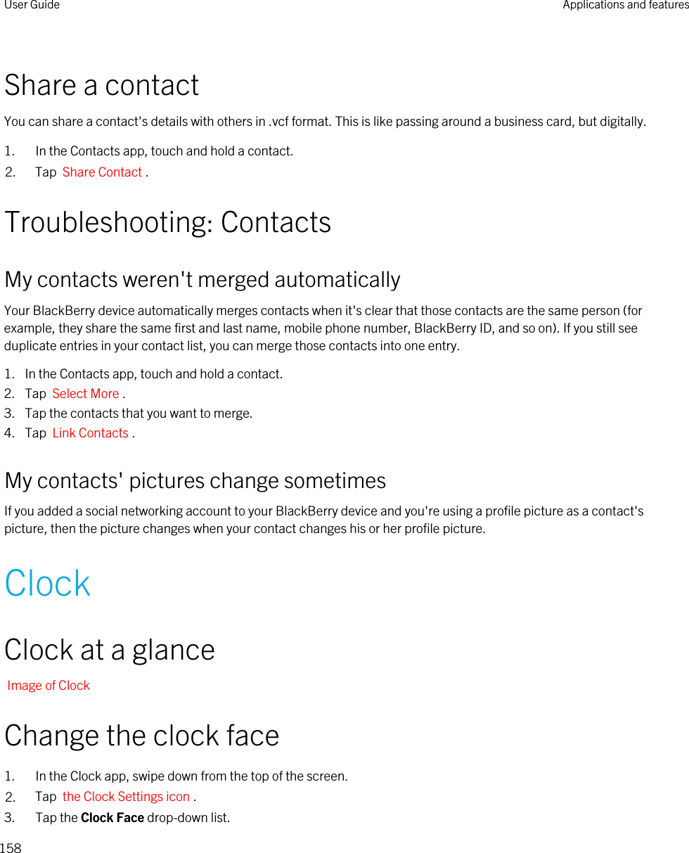 Share a contactYou can share a contact&apos;s details with others in .vcf format. This is like passing around a business card, but digitally.1. In the Contacts app, touch and hold a contact.2. Tap  Share Contact .Troubleshooting: ContactsMy contacts weren&apos;t merged automaticallyYour BlackBerry device automatically merges contacts when it&apos;s clear that those contacts are the same person (for example, they share the same first and last name, mobile phone number, BlackBerry ID, and so on). If you still see duplicate entries in your contact list, you can merge those contacts into one entry.1. In the Contacts app, touch and hold a contact.2. Tap  Select More .3. Tap the contacts that you want to merge.4. Tap  Link Contacts .My contacts&apos; pictures change sometimesIf you added a social networking account to your BlackBerry device and you&apos;re using a profile picture as a contact&apos;s picture, then the picture changes when your contact changes his or her profile picture.ClockClock at a glanceImage of ClockChange the clock face1. In the Clock app, swipe down from the top of the screen.2. Tap  the Clock Settings icon .3. Tap the Clock Face drop-down list.User Guide Applications and features158