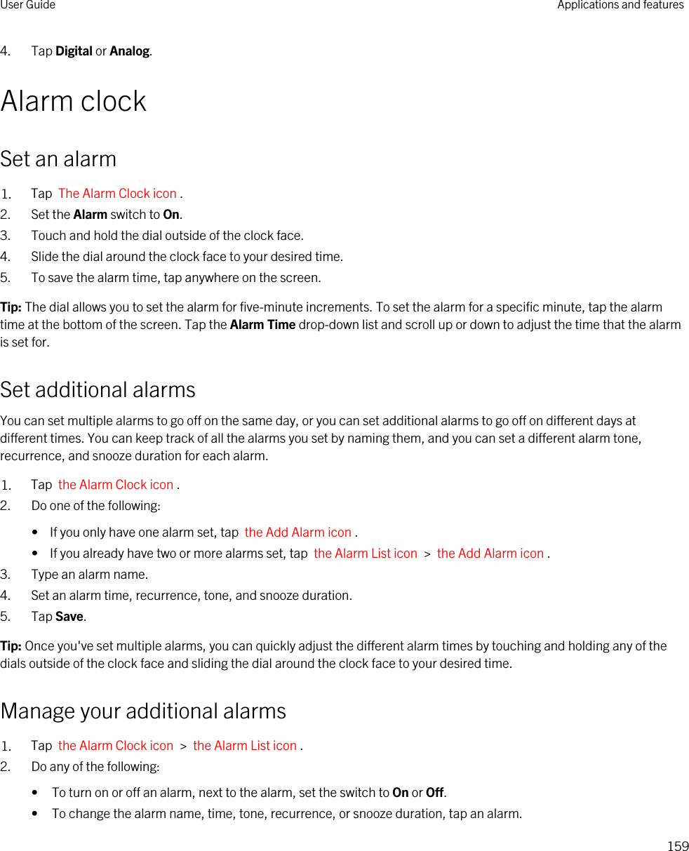 4. Tap Digital or Analog.Alarm clockSet an alarm1. Tap  The Alarm Clock icon .2. Set the Alarm switch to On.3. Touch and hold the dial outside of the clock face.4. Slide the dial around the clock face to your desired time.5. To save the alarm time, tap anywhere on the screen.Tip: The dial allows you to set the alarm for five-minute increments. To set the alarm for a specific minute, tap the alarm time at the bottom of the screen. Tap the Alarm Time drop-down list and scroll up or down to adjust the time that the alarm is set for.Set additional alarmsYou can set multiple alarms to go off on the same day, or you can set additional alarms to go off on different days at different times. You can keep track of all the alarms you set by naming them, and you can set a different alarm tone, recurrence, and snooze duration for each alarm.1. Tap  the Alarm Clock icon .2. Do one of the following:•  If you only have one alarm set, tap  the Add Alarm icon .•  If you already have two or more alarms set, tap  the Alarm List icon  &gt;  the Add Alarm icon .3. Type an alarm name.4. Set an alarm time, recurrence, tone, and snooze duration.5. Tap Save.Tip: Once you&apos;ve set multiple alarms, you can quickly adjust the different alarm times by touching and holding any of the dials outside of the clock face and sliding the dial around the clock face to your desired time.Manage your additional alarms1. Tap  the Alarm Clock icon  &gt;  the Alarm List icon .2. Do any of the following:• To turn on or off an alarm, next to the alarm, set the switch to On or Off.• To change the alarm name, time, tone, recurrence, or snooze duration, tap an alarm.User Guide Applications and features159