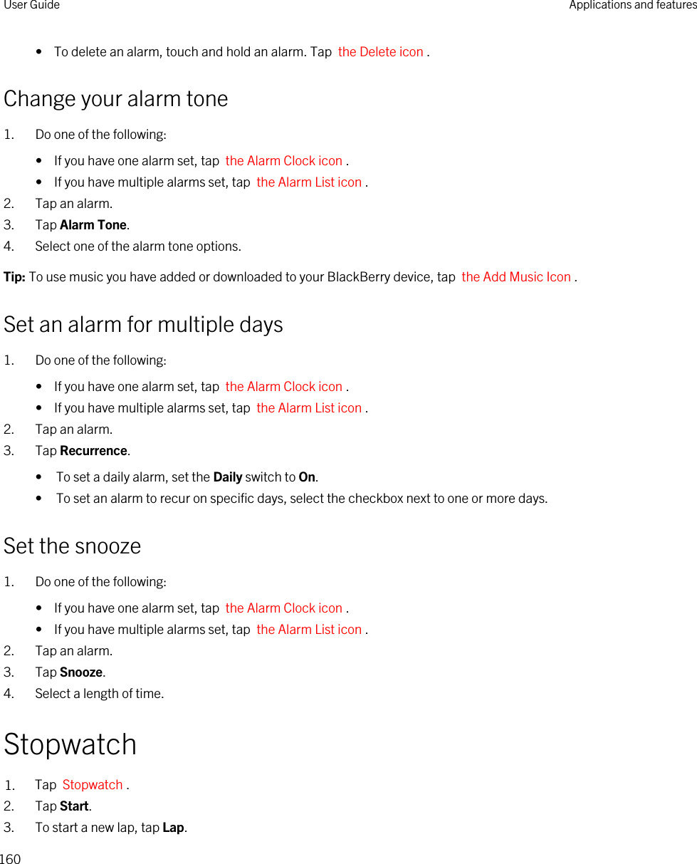 •  To delete an alarm, touch and hold an alarm. Tap  the Delete icon .Change your alarm tone1. Do one of the following:•  If you have one alarm set, tap  the Alarm Clock icon .•  If you have multiple alarms set, tap  the Alarm List icon .2. Tap an alarm.3. Tap Alarm Tone.4. Select one of the alarm tone options.Tip: To use music you have added or downloaded to your BlackBerry device, tap  the Add Music Icon .Set an alarm for multiple days1. Do one of the following:•  If you have one alarm set, tap  the Alarm Clock icon .•  If you have multiple alarms set, tap  the Alarm List icon .2. Tap an alarm.3. Tap Recurrence.• To set a daily alarm, set the Daily switch to On.• To set an alarm to recur on specific days, select the checkbox next to one or more days.Set the snooze1. Do one of the following:•  If you have one alarm set, tap  the Alarm Clock icon .•  If you have multiple alarms set, tap  the Alarm List icon .2. Tap an alarm.3. Tap Snooze.4. Select a length of time.Stopwatch1. Tap  Stopwatch .2. Tap Start.3. To start a new lap, tap Lap.User Guide Applications and features160