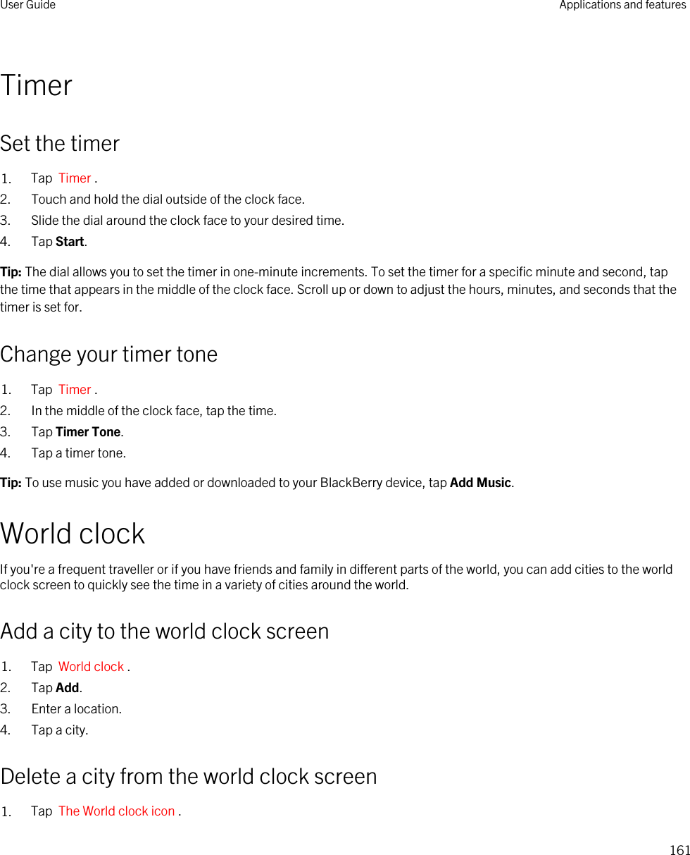 TimerSet the timer1. Tap  Timer .2. Touch and hold the dial outside of the clock face.3. Slide the dial around the clock face to your desired time.4. Tap Start.Tip: The dial allows you to set the timer in one-minute increments. To set the timer for a specific minute and second, tap the time that appears in the middle of the clock face. Scroll up or down to adjust the hours, minutes, and seconds that the timer is set for.Change your timer tone1. Tap  Timer . 2. In the middle of the clock face, tap the time.3. Tap Timer Tone.4. Tap a timer tone.Tip: To use music you have added or downloaded to your BlackBerry device, tap Add Music.World clockIf you&apos;re a frequent traveller or if you have friends and family in different parts of the world, you can add cities to the world clock screen to quickly see the time in a variety of cities around the world.Add a city to the world clock screen1. Tap  World clock .2. Tap Add.3. Enter a location.4. Tap a city.Delete a city from the world clock screen1. Tap  The World clock icon .User Guide Applications and features161