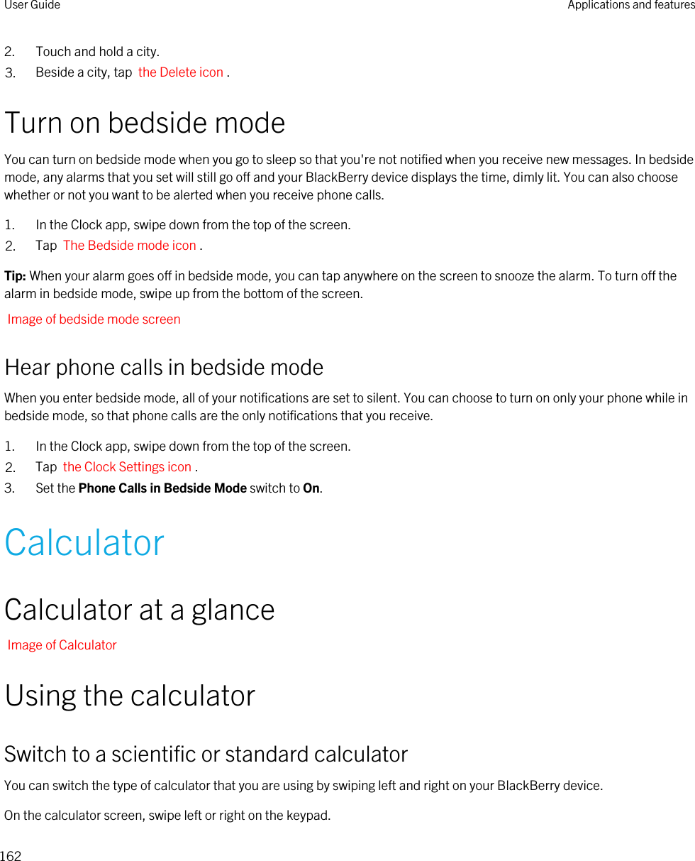 2. Touch and hold a city.3. Beside a city, tap  the Delete icon .Turn on bedside modeYou can turn on bedside mode when you go to sleep so that you&apos;re not notified when you receive new messages. In bedside mode, any alarms that you set will still go off and your BlackBerry device displays the time, dimly lit. You can also choose whether or not you want to be alerted when you receive phone calls.1. In the Clock app, swipe down from the top of the screen.2. Tap  The Bedside mode icon .Tip: When your alarm goes off in bedside mode, you can tap anywhere on the screen to snooze the alarm. To turn off the alarm in bedside mode, swipe up from the bottom of the screen.Image of bedside mode screenHear phone calls in bedside modeWhen you enter bedside mode, all of your notifications are set to silent. You can choose to turn on only your phone while in bedside mode, so that phone calls are the only notifications that you receive.1. In the Clock app, swipe down from the top of the screen.2. Tap  the Clock Settings icon .3. Set the Phone Calls in Bedside Mode switch to On.CalculatorCalculator at a glanceImage of CalculatorUsing the calculatorSwitch to a scientific or standard calculatorYou can switch the type of calculator that you are using by swiping left and right on your BlackBerry device.On the calculator screen, swipe left or right on the keypad.User Guide Applications and features162