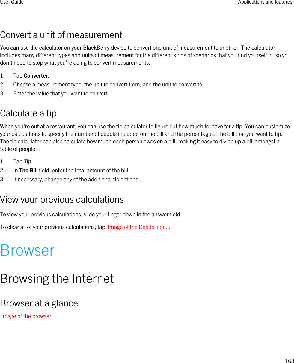 Convert a unit of measurementYou can use the calculator on your BlackBerry device to convert one unit of measurement to another. The calculator includes many different types and units of measurement for the different kinds of scenarios that you find yourself in, so you don&apos;t need to stop what you&apos;re doing to convert measurements.1. Tap Converter.2. Choose a measurement type, the unit to convert from, and the unit to convert to.3. Enter the value that you want to convert.Calculate a tipWhen you&apos;re out at a restaurant, you can use the tip calculator to figure out how much to leave for a tip. You can customize your calculations to specify the number of people included on the bill and the percentage of the bill that you want to tip. The tip calculator can also calculate how much each person owes on a bill, making it easy to divide up a bill amongst a table of people.1. Tap Tip.2. In The Bill field, enter the total amount of the bill.3. If necessary, change any of the additional tip options.View your previous calculationsTo view your previous calculations, slide your finger down in the answer field.To clear all of your previous calculations, tap  Image of the Delete icon. .BrowserBrowsing the InternetBrowser at a glanceImage of the browserUser Guide Applications and features163