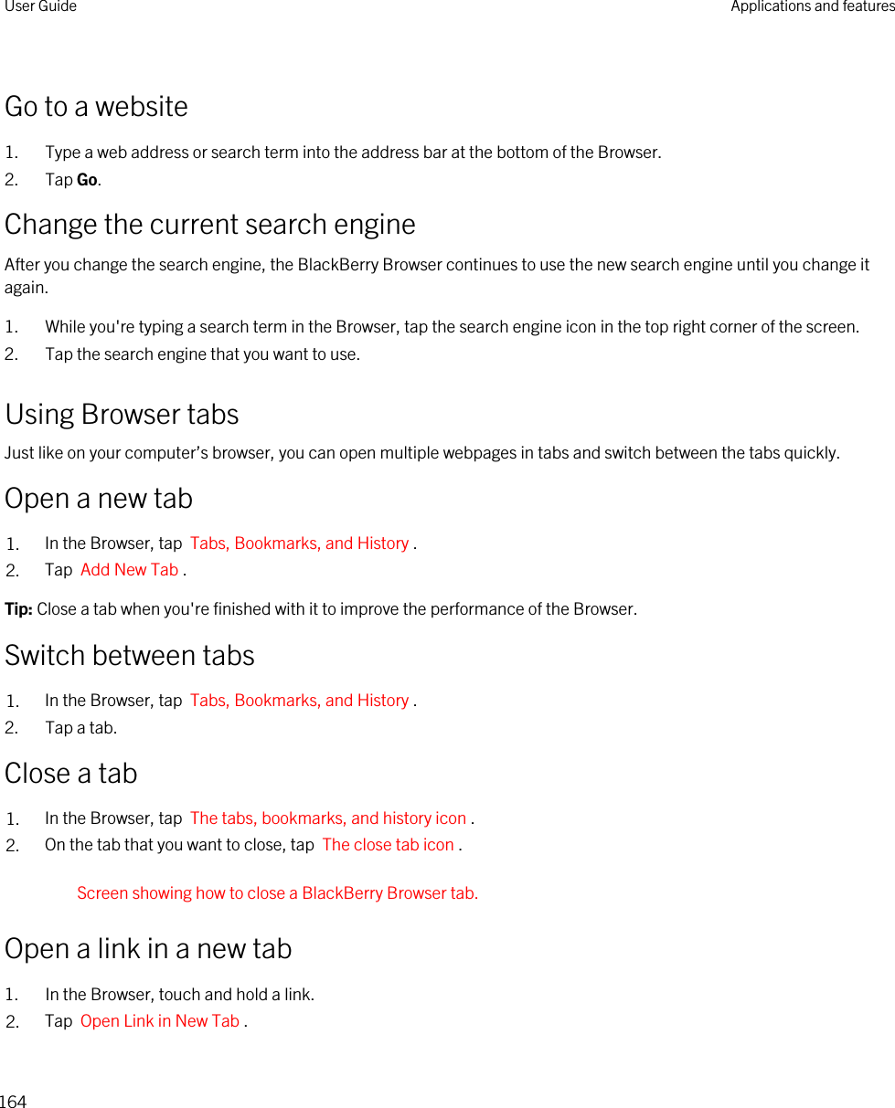 Go to a website1. Type a web address or search term into the address bar at the bottom of the Browser.2. Tap Go.Change the current search engineAfter you change the search engine, the BlackBerry Browser continues to use the new search engine until you change it again.1. While you&apos;re typing a search term in the Browser, tap the search engine icon in the top right corner of the screen.2. Tap the search engine that you want to use.Using Browser tabsJust like on your computer’s browser, you can open multiple webpages in tabs and switch between the tabs quickly.Open a new tab1. In the Browser, tap  Tabs, Bookmarks, and History .2. Tap  Add New Tab .Tip: Close a tab when you&apos;re finished with it to improve the performance of the Browser.Switch between tabs1. In the Browser, tap  Tabs, Bookmarks, and History .2. Tap a tab.Close a tab1. In the Browser, tap  The tabs, bookmarks, and history icon .2. On the tab that you want to close, tap  The close tab icon .Screen showing how to close a BlackBerry Browser tab.Open a link in a new tab1. In the Browser, touch and hold a link.2. Tap  Open Link in New Tab .User Guide Applications and features164