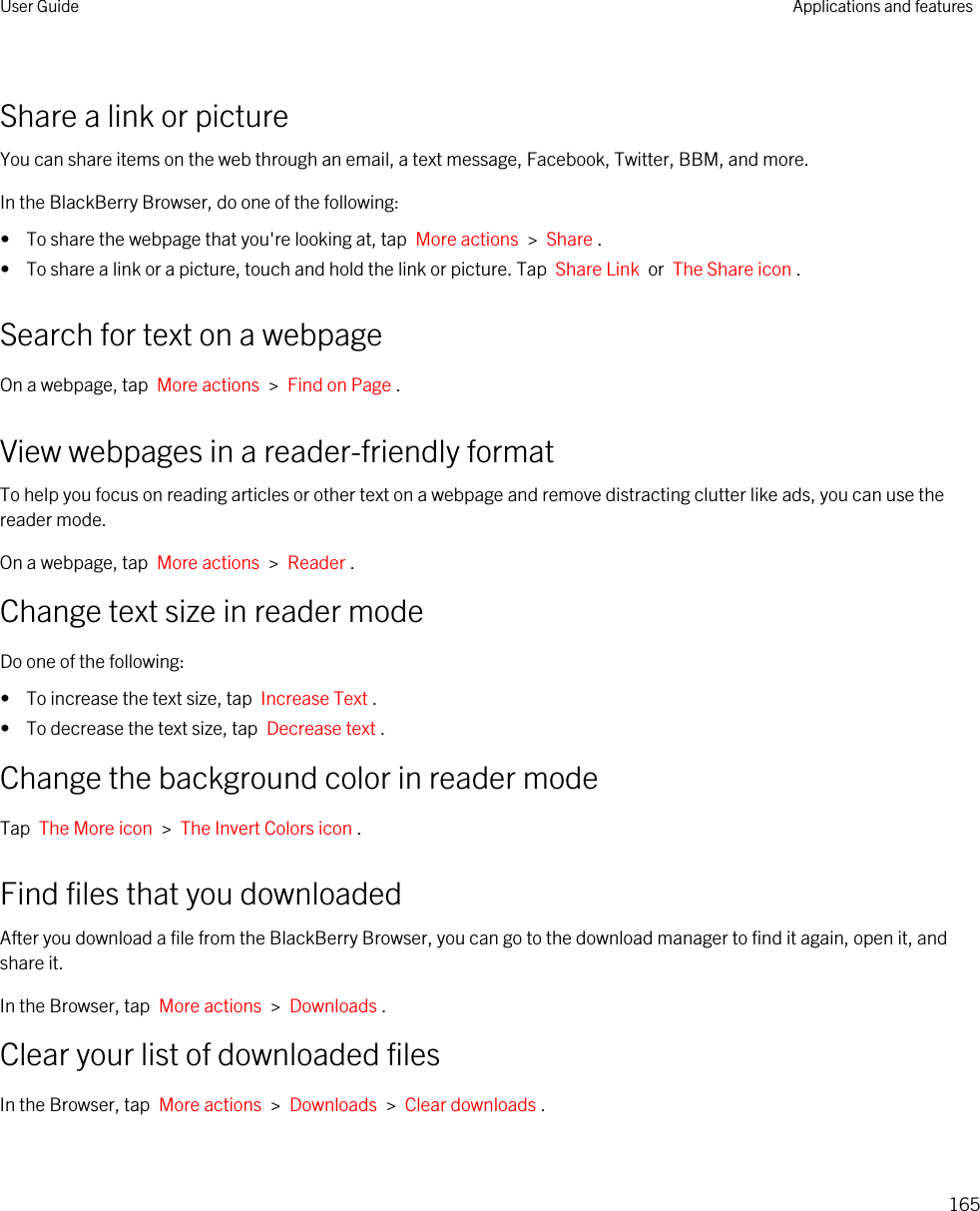 Share a link or pictureYou can share items on the web through an email, a text message, Facebook, Twitter, BBM, and more.In the BlackBerry Browser, do one of the following:•  To share the webpage that you&apos;re looking at, tap  More actions  &gt;  Share .•  To share a link or a picture, touch and hold the link or picture. Tap  Share Link  or  The Share icon .Search for text on a webpageOn a webpage, tap  More actions  &gt;  Find on Page .View webpages in a reader-friendly formatTo help you focus on reading articles or other text on a webpage and remove distracting clutter like ads, you can use the reader mode.On a webpage, tap  More actions  &gt;  Reader .Change text size in reader modeDo one of the following:•  To increase the text size, tap  Increase Text .•  To decrease the text size, tap  Decrease text .Change the background color in reader modeTap  The More icon  &gt;  The Invert Colors icon .Find files that you downloadedAfter you download a file from the BlackBerry Browser, you can go to the download manager to find it again, open it, and share it.In the Browser, tap  More actions  &gt;  Downloads .Clear your list of downloaded filesIn the Browser, tap  More actions  &gt;  Downloads  &gt;  Clear downloads .User Guide Applications and features165