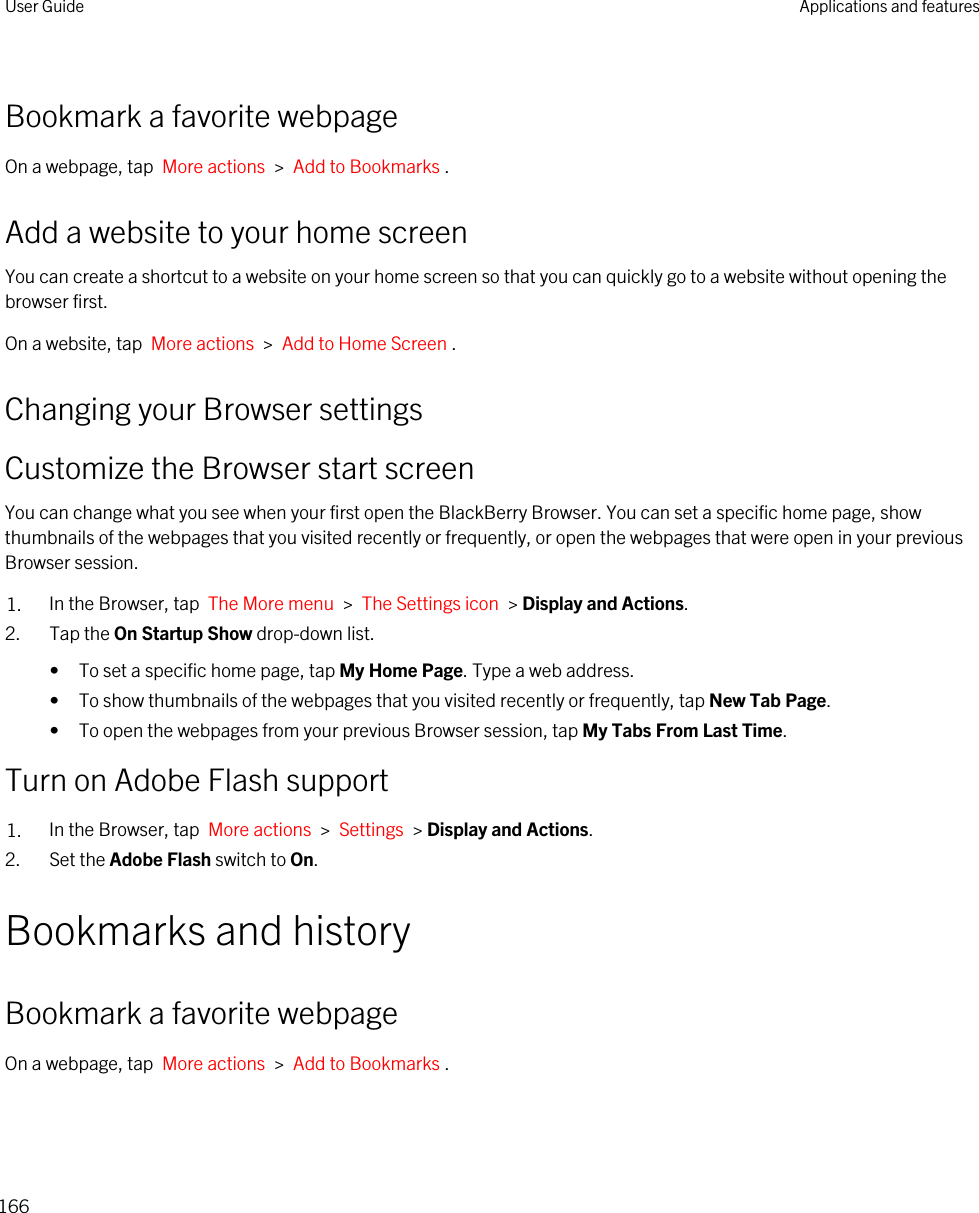 Bookmark a favorite webpageOn a webpage, tap  More actions  &gt;  Add to Bookmarks .Add a website to your home screenYou can create a shortcut to a website on your home screen so that you can quickly go to a website without opening the browser first.On a website, tap  More actions  &gt;  Add to Home Screen .Changing your Browser settingsCustomize the Browser start screenYou can change what you see when your first open the BlackBerry Browser. You can set a specific home page, show thumbnails of the webpages that you visited recently or frequently, or open the webpages that were open in your previous Browser session.1. In the Browser, tap  The More menu  &gt;  The Settings icon  &gt; Display and Actions.2. Tap the On Startup Show drop-down list.• To set a specific home page, tap My Home Page. Type a web address.• To show thumbnails of the webpages that you visited recently or frequently, tap New Tab Page.• To open the webpages from your previous Browser session, tap My Tabs From Last Time.Turn on Adobe Flash support1. In the Browser, tap  More actions  &gt;  Settings  &gt; Display and Actions.2. Set the Adobe Flash switch to On.Bookmarks and historyBookmark a favorite webpageOn a webpage, tap  More actions  &gt;  Add to Bookmarks .User Guide Applications and features166