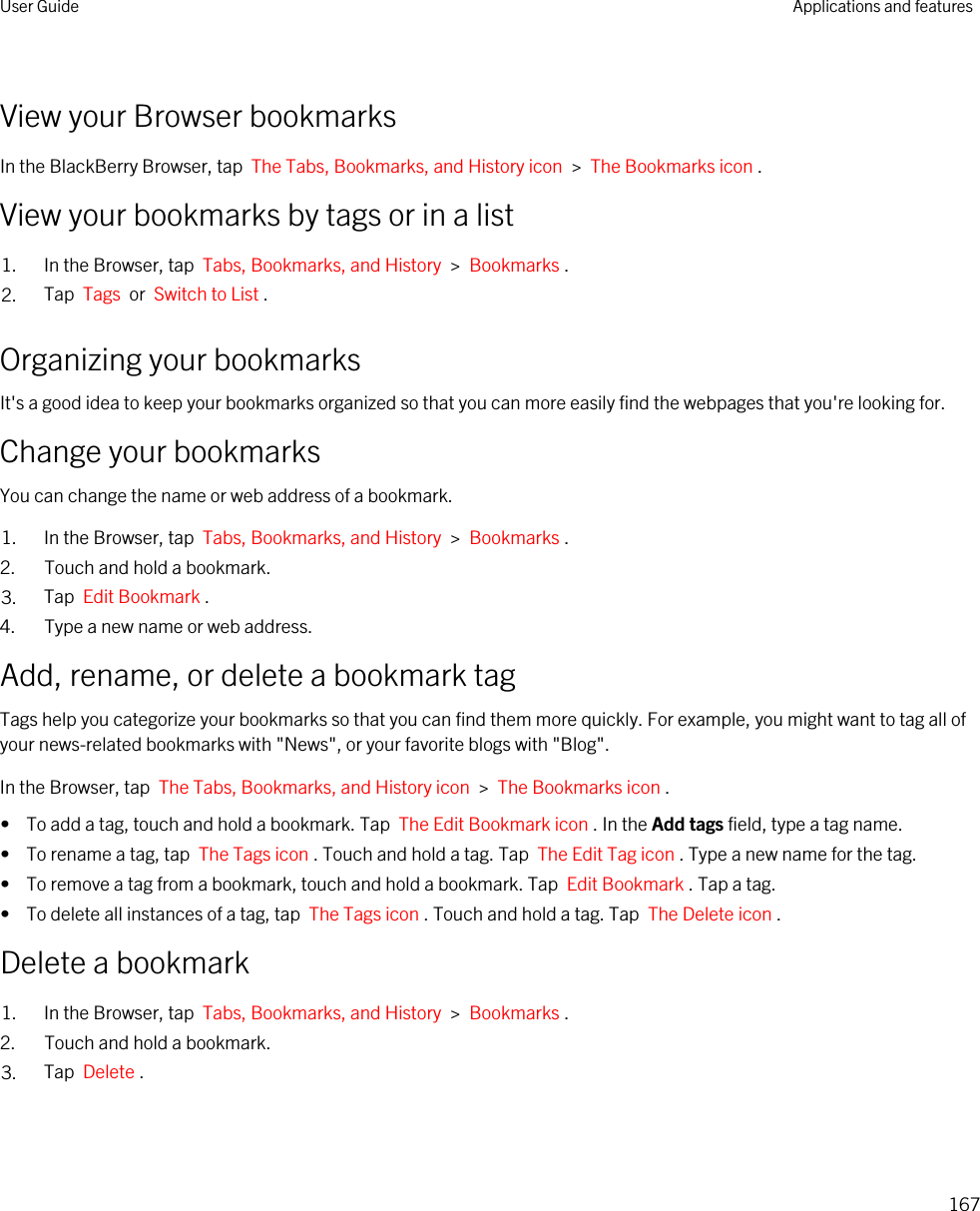 View your Browser bookmarksIn the BlackBerry Browser, tap  The Tabs, Bookmarks, and History icon  &gt;  The Bookmarks icon .View your bookmarks by tags or in a list1. In the Browser, tap  Tabs, Bookmarks, and History  &gt;  Bookmarks .2. Tap  Tags  or  Switch to List .Organizing your bookmarksIt&apos;s a good idea to keep your bookmarks organized so that you can more easily find the webpages that you&apos;re looking for.Change your bookmarksYou can change the name or web address of a bookmark.1. In the Browser, tap  Tabs, Bookmarks, and History  &gt;  Bookmarks .2. Touch and hold a bookmark.3. Tap  Edit Bookmark .4. Type a new name or web address.Add, rename, or delete a bookmark tagTags help you categorize your bookmarks so that you can find them more quickly. For example, you might want to tag all of your news-related bookmarks with &quot;News&quot;, or your favorite blogs with &quot;Blog&quot;.In the Browser, tap  The Tabs, Bookmarks, and History icon  &gt;  The Bookmarks icon .•  To add a tag, touch and hold a bookmark. Tap  The Edit Bookmark icon . In the Add tags field, type a tag name.•  To rename a tag, tap  The Tags icon . Touch and hold a tag. Tap  The Edit Tag icon . Type a new name for the tag.•  To remove a tag from a bookmark, touch and hold a bookmark. Tap  Edit Bookmark . Tap a tag.•  To delete all instances of a tag, tap  The Tags icon . Touch and hold a tag. Tap  The Delete icon .Delete a bookmark1. In the Browser, tap  Tabs, Bookmarks, and History  &gt;  Bookmarks .2. Touch and hold a bookmark.3. Tap  Delete .User Guide Applications and features167