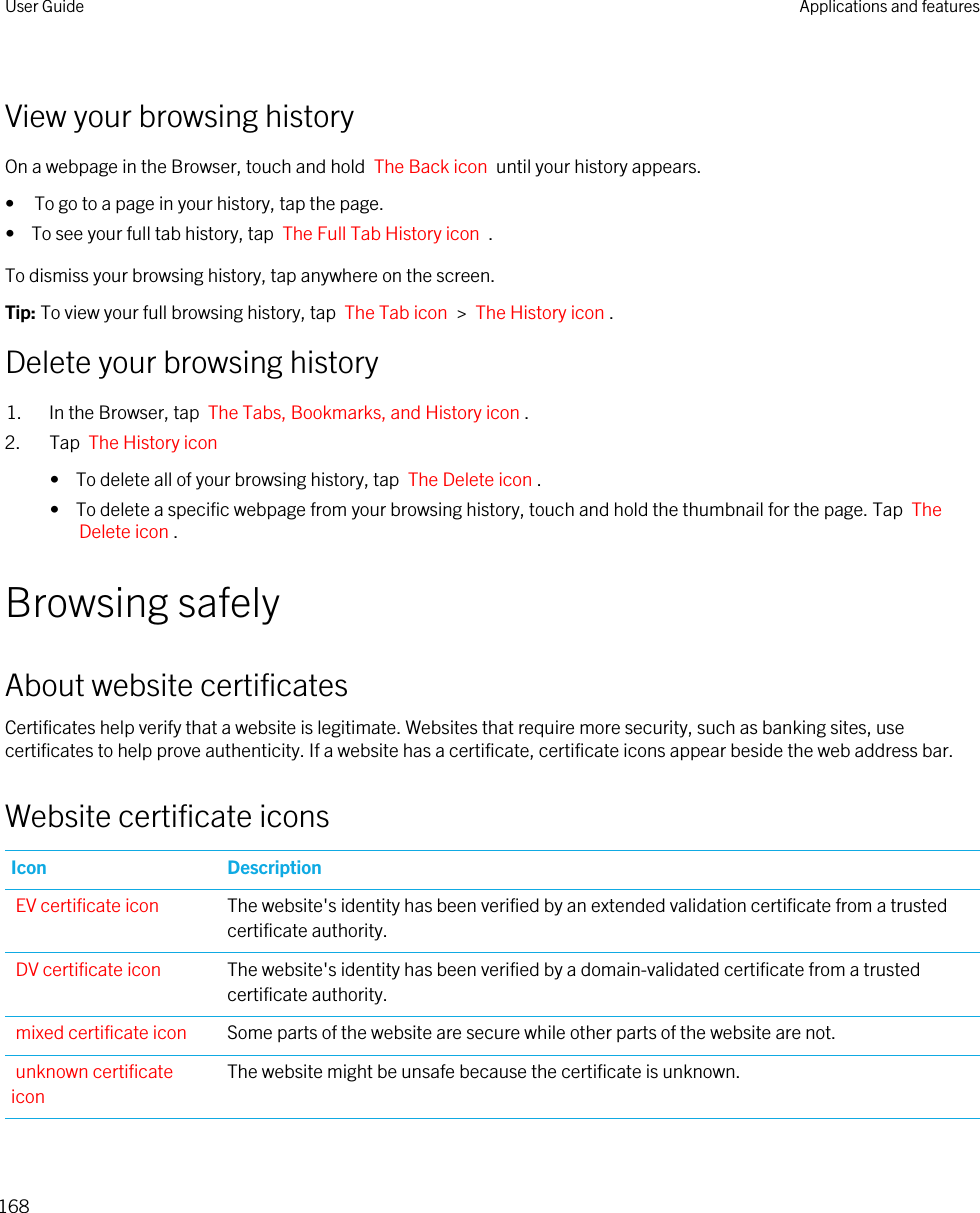 View your browsing historyOn a webpage in the Browser, touch and hold  The Back icon  until your history appears.• To go to a page in your history, tap the page.•  To see your full tab history, tap  The Full Tab History icon  .To dismiss your browsing history, tap anywhere on the screen.Tip: To view your full browsing history, tap  The Tab icon  &gt;  The History icon .Delete your browsing history1. In the Browser, tap  The Tabs, Bookmarks, and History icon .2. Tap  The History icon •  To delete all of your browsing history, tap  The Delete icon .•  To delete a specific webpage from your browsing history, touch and hold the thumbnail for the page. Tap  The Delete icon .Browsing safelyAbout website certificatesCertificates help verify that a website is legitimate. Websites that require more security, such as banking sites, use certificates to help prove authenticity. If a website has a certificate, certificate icons appear beside the web address bar.Website certificate iconsIcon DescriptionEV certificate icon The website&apos;s identity has been verified by an extended validation certificate from a trusted certificate authority.DV certificate icon The website&apos;s identity has been verified by a domain-validated certificate from a trusted certificate authority.mixed certificate icon Some parts of the website are secure while other parts of the website are not.unknown certificate iconThe website might be unsafe because the certificate is unknown.User Guide Applications and features168