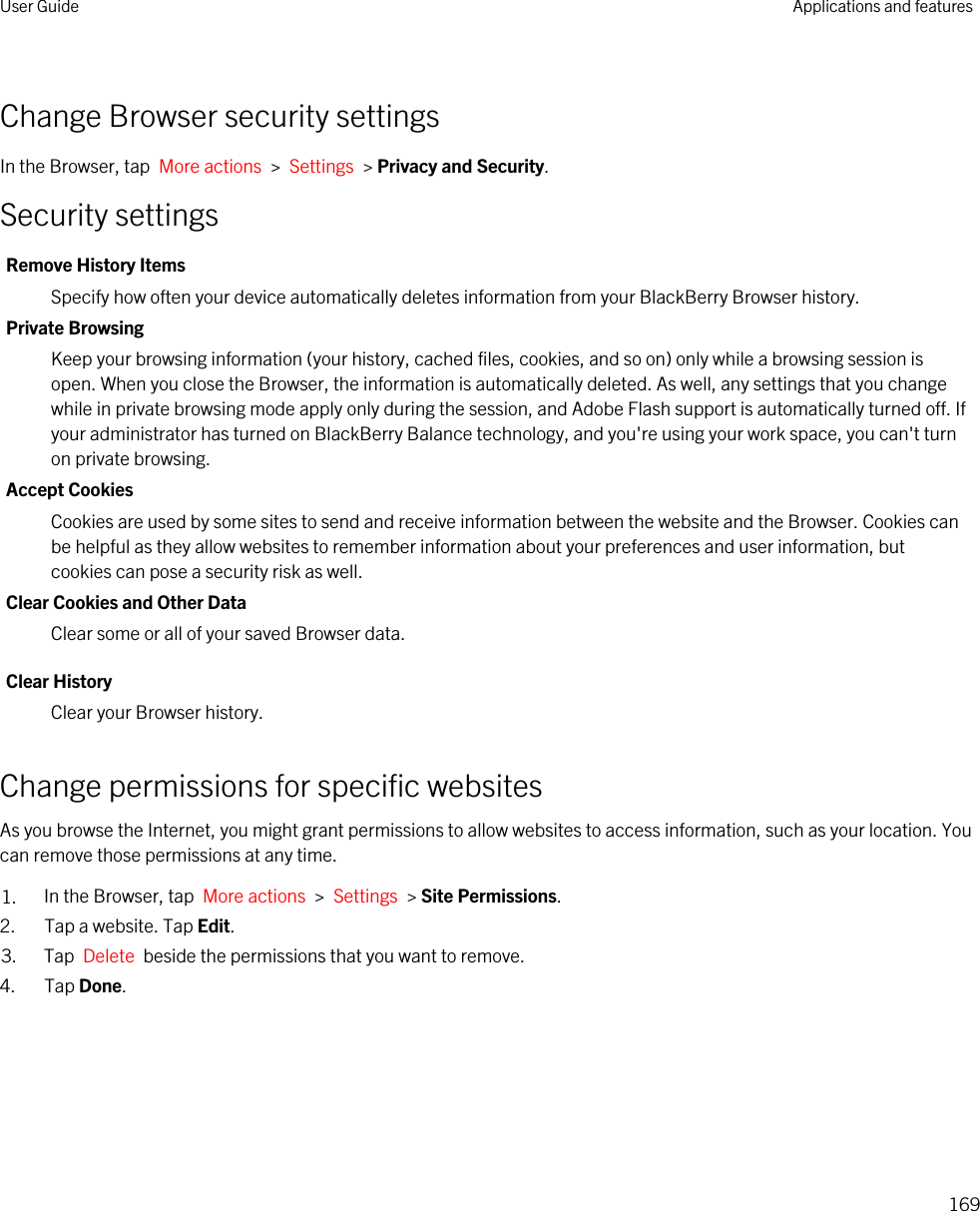 Change Browser security settingsIn the Browser, tap  More actions  &gt;  Settings  &gt; Privacy and Security.Security settingsRemove History ItemsSpecify how often your device automatically deletes information from your BlackBerry Browser history.Private BrowsingKeep your browsing information (your history, cached files, cookies, and so on) only while a browsing session is open. When you close the Browser, the information is automatically deleted. As well, any settings that you change while in private browsing mode apply only during the session, and Adobe Flash support is automatically turned off. If your administrator has turned on BlackBerry Balance technology, and you&apos;re using your work space, you can&apos;t turn on private browsing.Accept CookiesCookies are used by some sites to send and receive information between the website and the Browser. Cookies can be helpful as they allow websites to remember information about your preferences and user information, but cookies can pose a security risk as well.Clear Cookies and Other DataClear some or all of your saved Browser data.Clear HistoryClear your Browser history.Change permissions for specific websitesAs you browse the Internet, you might grant permissions to allow websites to access information, such as your location. You can remove those permissions at any time.1. In the Browser, tap  More actions  &gt;  Settings  &gt; Site Permissions.2. Tap a website. Tap Edit.3. Tap  Delete  beside the permissions that you want to remove.4. Tap Done.User Guide Applications and features169