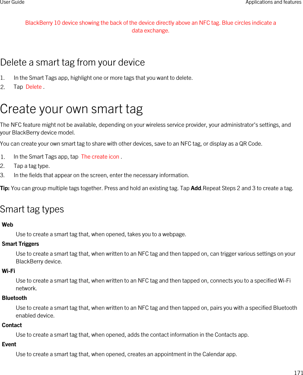BlackBerry 10 device showing the back of the device directly above an NFC tag. Blue circles indicate a data exchange. Delete a smart tag from your device1. In the Smart Tags app, highlight one or more tags that you want to delete.2. Tap  Delete .Create your own smart tagThe NFC feature might not be available, depending on your wireless service provider, your administrator&apos;s settings, and your BlackBerry device model.You can create your own smart tag to share with other devices, save to an NFC tag, or display as a QR Code.1. In the Smart Tags app, tap  The create icon .2. Tap a tag type.3. In the fields that appear on the screen, enter the necessary information.Tip: You can group multiple tags together. Press and hold an existing tag. Tap Add.Repeat Steps 2 and 3 to create a tag.Smart tag typesWebUse to create a smart tag that, when opened, takes you to a webpage.Smart TriggersUse to create a smart tag that, when written to an NFC tag and then tapped on, can trigger various settings on your BlackBerry device.Wi-FiUse to create a smart tag that, when written to an NFC tag and then tapped on, connects you to a specified Wi-Fi network.BluetoothUse to create a smart tag that, when written to an NFC tag and then tapped on, pairs you with a specified Bluetooth enabled device.ContactUse to create a smart tag that, when opened, adds the contact information in the Contacts app.EventUse to create a smart tag that, when opened, creates an appointment in the Calendar app.User Guide Applications and features171