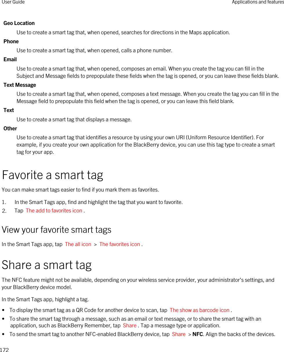 Geo LocationUse to create a smart tag that, when opened, searches for directions in the Maps application.PhoneUse to create a smart tag that, when opened, calls a phone number.EmailUse to create a smart tag that, when opened, composes an email. When you create the tag you can fill in the Subject and Message fields to prepopulate these fields when the tag is opened, or you can leave these fields blank.Text MessageUse to create a smart tag that, when opened, composes a text message. When you create the tag you can fill in the Message field to prepopulate this field when the tag is opened, or you can leave this field blank.TextUse to create a smart tag that displays a message.OtherUse to create a smart tag that identifies a resource by using your own URI (Uniform Resource Identifier). For example, if you create your own application for the BlackBerry device, you can use this tag type to create a smart tag for your app.Favorite a smart tagYou can make smart tags easier to find if you mark them as favorites.1. In the Smart Tags app, find and highlight the tag that you want to favorite.2. Tap  The add to favorites icon .View your favorite smart tagsIn the Smart Tags app, tap  The all icon  &gt;  The favorites icon .Share a smart tagThe NFC feature might not be available, depending on your wireless service provider, your administrator&apos;s settings, and your BlackBerry device model.In the Smart Tags app, highlight a tag.•  To display the smart tag as a QR Code for another device to scan, tap  The show as barcode icon .•  To share the smart tag through a message, such as an email or text message, or to share the smart tag with an application, such as BlackBerry Remember, tap  Share . Tap a message type or application.•  To send the smart tag to another NFC-enabled BlackBerry device, tap  Share  &gt; NFC. Align the backs of the devices.User Guide Applications and features172