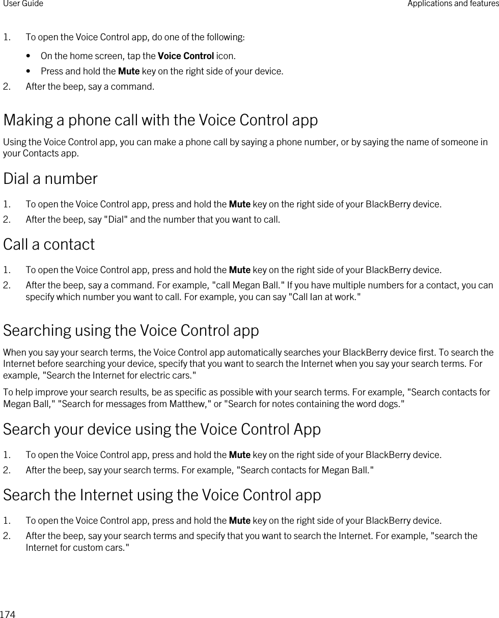 1. To open the Voice Control app, do one of the following:• On the home screen, tap the Voice Control icon.• Press and hold the Mute key on the right side of your device.2. After the beep, say a command.Making a phone call with the Voice Control appUsing the Voice Control app, you can make a phone call by saying a phone number, or by saying the name of someone in your Contacts app.Dial a number1. To open the Voice Control app, press and hold the Mute key on the right side of your BlackBerry device.2. After the beep, say &quot;Dial&quot; and the number that you want to call.Call a contact1. To open the Voice Control app, press and hold the Mute key on the right side of your BlackBerry device.2. After the beep, say a command. For example, &quot;call Megan Ball.&quot; If you have multiple numbers for a contact, you can specify which number you want to call. For example, you can say &quot;Call Ian at work.&quot;Searching using the Voice Control appWhen you say your search terms, the Voice Control app automatically searches your BlackBerry device first. To search the Internet before searching your device, specify that you want to search the Internet when you say your search terms. For example, &quot;Search the Internet for electric cars.&quot;To help improve your search results, be as specific as possible with your search terms. For example, &quot;Search contacts for Megan Ball,&quot; &quot;Search for messages from Matthew,&quot; or &quot;Search for notes containing the word dogs.&quot;Search your device using the Voice Control App1. To open the Voice Control app, press and hold the Mute key on the right side of your BlackBerry device.2. After the beep, say your search terms. For example, &quot;Search contacts for Megan Ball.&quot;Search the Internet using the Voice Control app1. To open the Voice Control app, press and hold the Mute key on the right side of your BlackBerry device.2. After the beep, say your search terms and specify that you want to search the Internet. For example, &quot;search the Internet for custom cars.&quot;User Guide Applications and features174