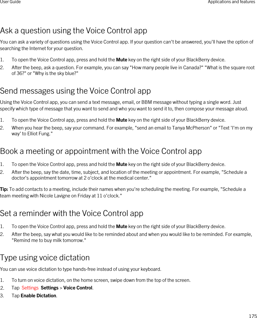 Ask a question using the Voice Control appYou can ask a variety of questions using the Voice Control app. If your question can&apos;t be answered, you&apos;ll have the option of searching the Internet for your question.1. To open the Voice Control app, press and hold the Mute key on the right side of your BlackBerry device.2. After the beep, ask a question. For example, you can say &quot;How many people live in Canada?&quot; &quot;What is the square root of 36?&quot; or &quot;Why is the sky blue?&quot;Send messages using the Voice Control appUsing the Voice Control app, you can send a text message, email, or BBM message without typing a single word. Just specify which type of message that you want to send and who you want to send it to, then compose your message aloud.1. To open the Voice Control app, press and hold the Mute key on the right side of your BlackBerry device.2. When you hear the beep, say your command. For example, &quot;send an email to Tanya McPherson&quot; or &quot;Text &apos;I&apos;m on my way&apos; to Elliot Fung.&quot;Book a meeting or appointment with the Voice Control app1. To open the Voice Control app, press and hold the Mute key on the right side of your BlackBerry device.2. After the beep, say the date, time, subject, and location of the meeting or appointment. For example, &quot;Schedule a doctor&apos;s appointment tomorrow at 2 o&apos;clock at the medical center.&quot;Tip: To add contacts to a meeting, include their names when you&apos;re scheduling the meeting. For example, &quot;Schedule a team meeting with Nicole Lavigne on Friday at 11 o&apos;clock.&quot;Set a reminder with the Voice Control app1. To open the Voice Control app, press and hold the Mute key on the right side of your BlackBerry device.2. After the beep, say what you would like to be reminded about and when you would like to be reminded. For example, &quot;Remind me to buy milk tomorrow.&quot;Type using voice dictationYou can use voice dictation to type hands-free instead of using your keyboard.1. To turn on voice dictation, on the home screen, swipe down from the top of the screen.2. Tap  Settings  Settings &gt; Voice Control.3. Tap Enable Dictation.User Guide Applications and features175