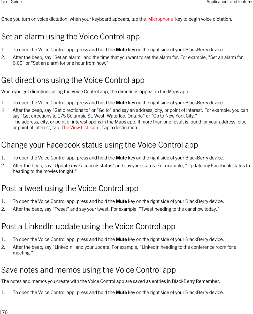 Once you turn on voice dictation, when your keyboard appears, tap the  Microphone  key to begin voice dictation.Set an alarm using the Voice Control app1. To open the Voice Control app, press and hold the Mute key on the right side of your BlackBerry device.2. After the beep, say &quot;Set an alarm&quot; and the time that you want to set the alarm for. For example, &quot;Set an alarm for 6:00&quot; or &quot;Set an alarm for one hour from now.&quot;Get directions using the Voice Control appWhen you get directions using the Voice Control app, the directions appear in the Maps app.1. To open the Voice Control app, press and hold the Mute key on the right side of your BlackBerry device.2. After the beep, say &quot;Get directions to&quot; or &quot;Go to&quot; and say an address, city, or point of interest. For example, you can say &quot;Get directions to 175 Columbia St. West, Waterloo, Ontario&quot; or &quot;Go to New York City.&quot;The address, city, or point of interest opens in the Maps app. If more than one result is found for your address, city, or point of interest, tap  The View List icon . Tap a destination.Change your Facebook status using the Voice Control app1. To open the Voice Control app, press and hold the Mute key on the right side of your BlackBerry device.2. After the beep, say &quot;Update my Facebook status&quot; and say your status. For example, &quot;Update my Facebook status to heading to the movies tonight.&quot;Post a tweet using the Voice Control app1. To open the Voice Control app, press and hold the Mute key on the right side of your BlackBerry device.2. After the beep, say &quot;Tweet&quot; and say your tweet. For example, &quot;Tweet heading to the car show today.&quot;Post a LinkedIn update using the Voice Control app1. To open the Voice Control app, press and hold the Mute key on the right side of your BlackBerry device.2. After the beep, say &quot;LinkedIn&quot; and your update. For example, &quot;LinkedIn heading to the conference room for a meeting.&quot;Save notes and memos using the Voice Control appThe notes and memos you create with the Voice Control app are saved as entries in BlackBerry Remember.1. To open the Voice Control app, press and hold the Mute key on the right side of your BlackBerry device.User Guide Applications and features176