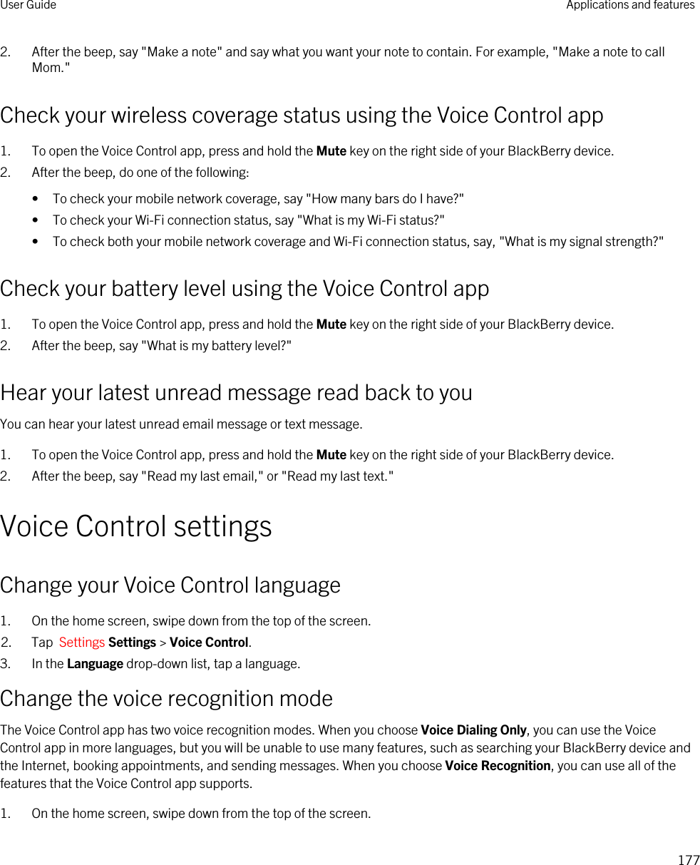 2. After the beep, say &quot;Make a note&quot; and say what you want your note to contain. For example, &quot;Make a note to call Mom.&quot;Check your wireless coverage status using the Voice Control app1. To open the Voice Control app, press and hold the Mute key on the right side of your BlackBerry device.2. After the beep, do one of the following:• To check your mobile network coverage, say &quot;How many bars do I have?&quot;• To check your Wi-Fi connection status, say &quot;What is my Wi-Fi status?&quot;• To check both your mobile network coverage and Wi-Fi connection status, say, &quot;What is my signal strength?&quot;Check your battery level using the Voice Control app1. To open the Voice Control app, press and hold the Mute key on the right side of your BlackBerry device.2. After the beep, say &quot;What is my battery level?&quot;Hear your latest unread message read back to youYou can hear your latest unread email message or text message.1. To open the Voice Control app, press and hold the Mute key on the right side of your BlackBerry device.2. After the beep, say &quot;Read my last email,&quot; or &quot;Read my last text.&quot;Voice Control settingsChange your Voice Control language1. On the home screen, swipe down from the top of the screen.2. Tap  Settings Settings &gt; Voice Control.3. In the Language drop-down list, tap a language.Change the voice recognition modeThe Voice Control app has two voice recognition modes. When you choose Voice Dialing Only, you can use the Voice Control app in more languages, but you will be unable to use many features, such as searching your BlackBerry device and the Internet, booking appointments, and sending messages. When you choose Voice Recognition, you can use all of the features that the Voice Control app supports.1. On the home screen, swipe down from the top of the screen.User Guide Applications and features177