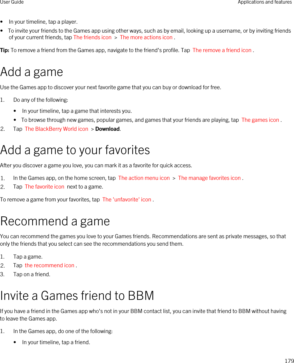 • In your timeline, tap a player.•  To invite your friends to the Games app using other ways, such as by email, looking up a username, or by inviting friends of your current friends, tap The friends icon  &gt;  The more actions icon .Tip: To remove a friend from the Games app, navigate to the friend&apos;s profile. Tap  The remove a friend icon .Add a gameUse the Games app to discover your next favorite game that you can buy or download for free.1. Do any of the following:• In your timeline, tap a game that interests you.•  To browse through new games, popular games, and games that your friends are playing, tap  The games icon .2. Tap  The BlackBerry World icon  &gt; Download.Add a game to your favoritesAfter you discover a game you love, you can mark it as a favorite for quick access.1. In the Games app, on the home screen, tap  The action menu icon  &gt;  The manage favorites icon .2. Tap  The favorite icon  next to a game.To remove a game from your favorites, tap  The &apos;unfavorite&apos; icon .Recommend a gameYou can recommend the games you love to your Games friends. Recommendations are sent as private messages, so that only the friends that you select can see the recommendations you send them.1. Tap a game.2. Tap  the recommend icon . 3. Tap on a friend.Invite a Games friend to BBMIf you have a friend in the Games app who&apos;s not in your BBM contact list, you can invite that friend to BBM without having to leave the Games app.1. In the Games app, do one of the following:• In your timeline, tap a friend.User Guide Applications and features179