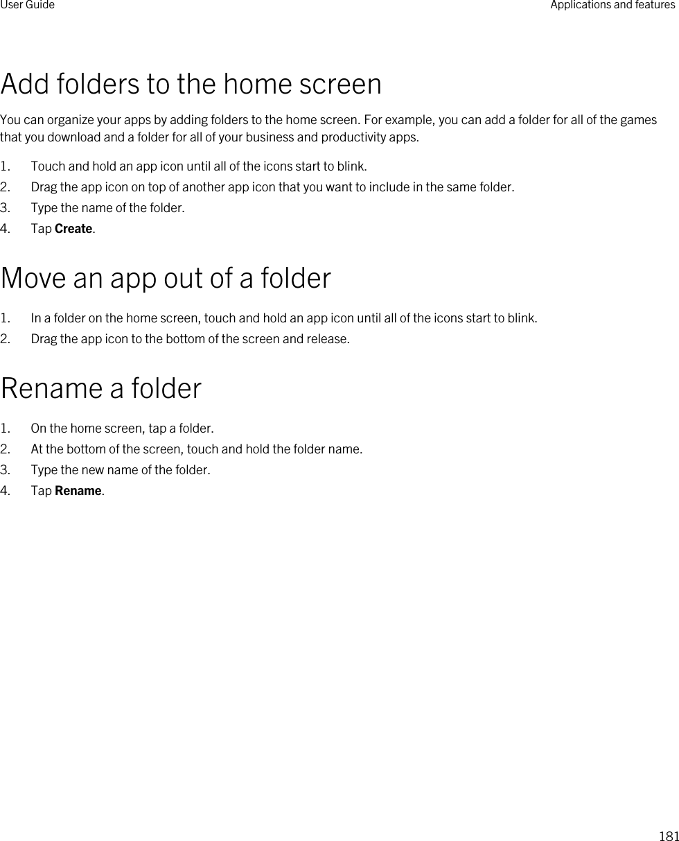 Add folders to the home screenYou can organize your apps by adding folders to the home screen. For example, you can add a folder for all of the games that you download and a folder for all of your business and productivity apps.1. Touch and hold an app icon until all of the icons start to blink.2. Drag the app icon on top of another app icon that you want to include in the same folder.3. Type the name of the folder.4. Tap Create.Move an app out of a folder1. In a folder on the home screen, touch and hold an app icon until all of the icons start to blink.2. Drag the app icon to the bottom of the screen and release.Rename a folder1. On the home screen, tap a folder.2. At the bottom of the screen, touch and hold the folder name.3. Type the new name of the folder.4. Tap Rename.User Guide Applications and features181