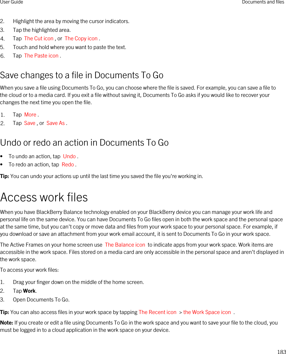 2. Highlight the area by moving the cursor indicators.3. Tap the highlighted area.4. Tap  The Cut icon , or  The Copy icon .5. Touch and hold where you want to paste the text.6. Tap  The Paste icon .Save changes to a file in Documents To GoWhen you save a file using Documents To Go, you can choose where the file is saved. For example, you can save a file to the cloud or to a media card. If you exit a file without saving it, Documents To Go asks if you would like to recover your changes the next time you open the file.1. Tap  More .2. Tap  Save , or  Save As .Undo or redo an action in Documents To Go• To undo an action, tap  Undo .• To redo an action, tap  Redo .Tip: You can undo your actions up until the last time you saved the file you&apos;re working in.Access work filesWhen you have BlackBerry Balance technology enabled on your BlackBerry device you can manage your work life and personal life on the same device. You can have Documents To Go files open in both the work space and the personal space at the same time, but you can&apos;t copy or move data and files from your work space to your personal space. For example, if you download or save an attachment from your work email account, it is sent to Documents To Go in your work space.The Active Frames on your home screen use  The Balance icon  to indicate apps from your work space. Work items are accessible in the work space. Files stored on a media card are only accessible in the personal space and aren&apos;t displayed in the work space.To access your work files:1. Drag your finger down on the middle of the home screen.2. Tap Work.3. Open Documents To Go.Tip: You can also access files in your work space by tapping The Recent icon  &gt; the Work Space icon  .Note: If you create or edit a file using Documents To Go in the work space and you want to save your file to the cloud, you must be logged in to a cloud application in the work space on your device.User Guide Documents and files183