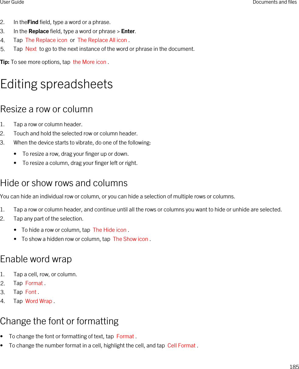 2. In theFind field, type a word or a phrase.3. In the Replace field, type a word or phrase &gt; Enter.4. Tap  The Replace icon  or  The Replace All icon .5. Tap  Next  to go to the next instance of the word or phrase in the document.Tip: To see more options, tap  the More icon .Editing spreadsheetsResize a row or column1. Tap a row or column header.2. Touch and hold the selected row or column header.3. When the device starts to vibrate, do one of the following:• To resize a row, drag your finger up or down.• To resize a column, drag your finger left or right.Hide or show rows and columnsYou can hide an individual row or column, or you can hide a selection of multiple rows or columns.1. Tap a row or column header, and continue until all the rows or columns you want to hide or unhide are selected.2. Tap any part of the selection.•  To hide a row or column, tap  The Hide icon .•  To show a hidden row or column, tap  The Show icon .Enable word wrap1. Tap a cell, row, or column.2. Tap  Format .3. Tap  Font .4. Tap  Word Wrap .Change the font or formatting• To change the font or formatting of text, tap  Format .• To change the number format in a cell, highlight the cell, and tap  Cell Format . User Guide Documents and files185