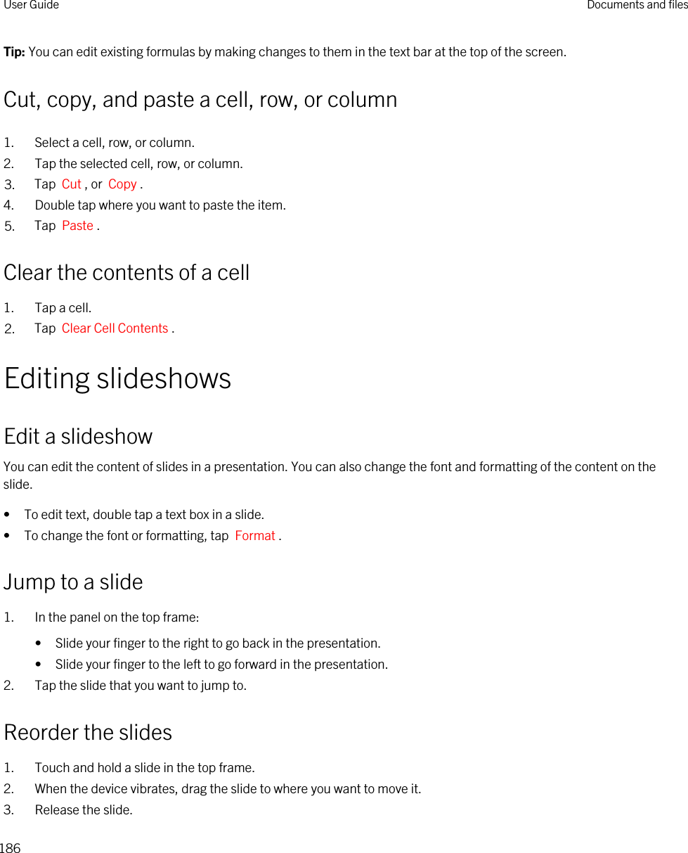 Tip: You can edit existing formulas by making changes to them in the text bar at the top of the screen.Cut, copy, and paste a cell, row, or column1. Select a cell, row, or column.2. Tap the selected cell, row, or column.3. Tap  Cut , or  Copy .4. Double tap where you want to paste the item.5. Tap  Paste .Clear the contents of a cell1. Tap a cell.2. Tap  Clear Cell Contents .Editing slideshowsEdit a slideshowYou can edit the content of slides in a presentation. You can also change the font and formatting of the content on the slide.• To edit text, double tap a text box in a slide.• To change the font or formatting, tap  Format .Jump to a slide1. In the panel on the top frame:• Slide your finger to the right to go back in the presentation.• Slide your finger to the left to go forward in the presentation.2. Tap the slide that you want to jump to.Reorder the slides1. Touch and hold a slide in the top frame.2. When the device vibrates, drag the slide to where you want to move it.3. Release the slide.User Guide Documents and files186