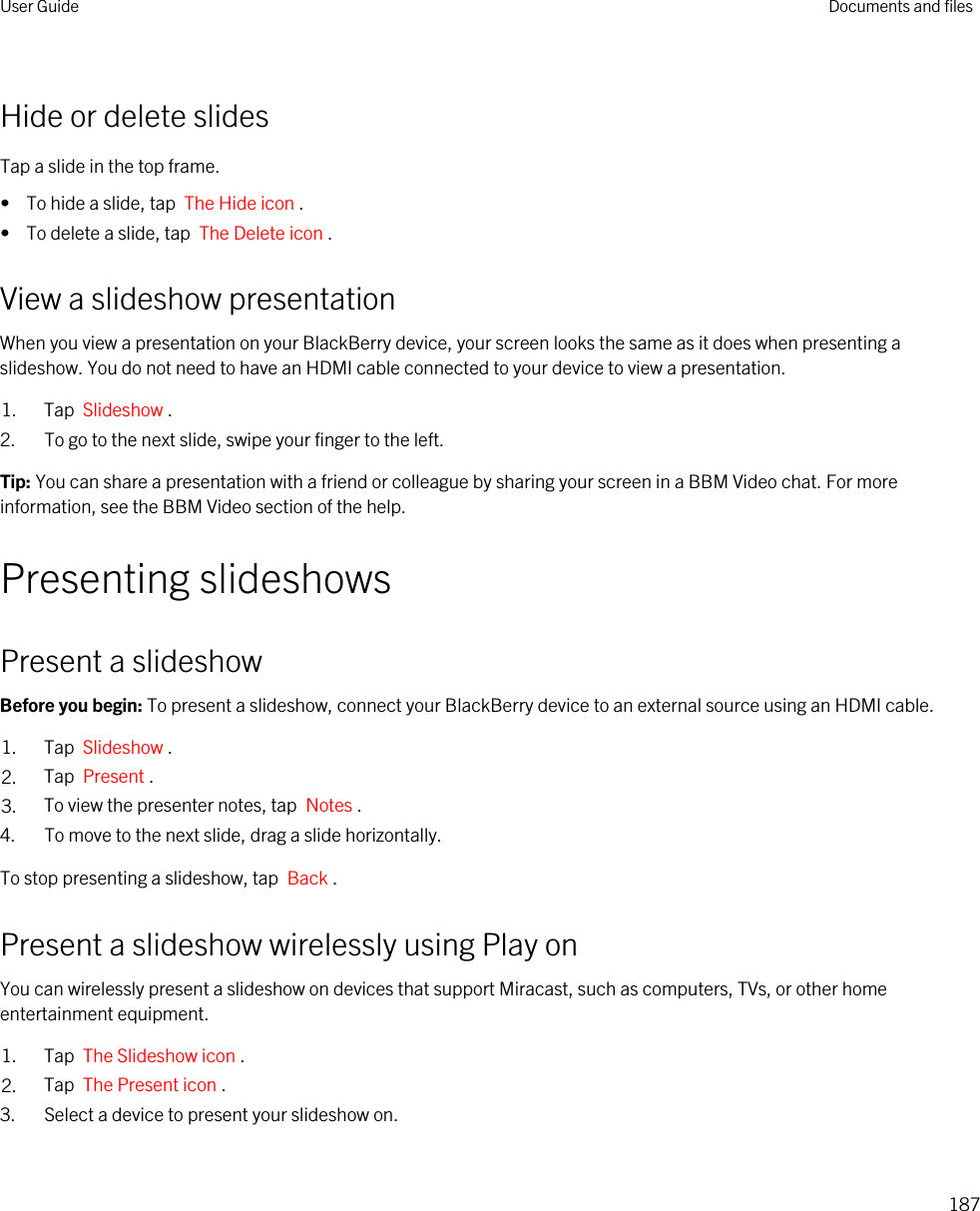 Hide or delete slidesTap a slide in the top frame.•  To hide a slide, tap  The Hide icon .•  To delete a slide, tap  The Delete icon .View a slideshow presentationWhen you view a presentation on your BlackBerry device, your screen looks the same as it does when presenting a slideshow. You do not need to have an HDMI cable connected to your device to view a presentation.1. Tap  Slideshow .2. To go to the next slide, swipe your finger to the left.Tip: You can share a presentation with a friend or colleague by sharing your screen in a BBM Video chat. For more information, see the BBM Video section of the help.Presenting slideshowsPresent a slideshowBefore you begin: To present a slideshow, connect your BlackBerry device to an external source using an HDMI cable.1. Tap  Slideshow .2. Tap  Present .3. To view the presenter notes, tap  Notes .4. To move to the next slide, drag a slide horizontally.To stop presenting a slideshow, tap  Back .Present a slideshow wirelessly using Play onYou can wirelessly present a slideshow on devices that support Miracast, such as computers, TVs, or other home entertainment equipment.1. Tap  The Slideshow icon .2. Tap  The Present icon .3. Select a device to present your slideshow on.User Guide Documents and files187