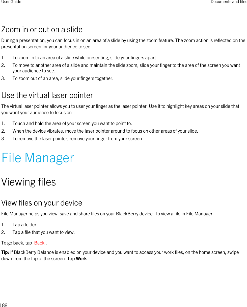 Zoom in or out on a slideDuring a presentation, you can focus in on an area of a slide by using the zoom feature. The zoom action is reflected on the presentation screen for your audience to see.1. To zoom in to an area of a slide while presenting, slide your fingers apart.2. To move to another area of a slide and maintain the slide zoom, slide your finger to the area of the screen you want your audience to see.3. To zoom out of an area, slide your fingers together.Use the virtual laser pointerThe virtual laser pointer allows you to user your finger as the laser pointer. Use it to highlight key areas on your slide that you want your audience to focus on.1. Touch and hold the area of your screen you want to point to.2. When the device vibrates, move the laser pointer around to focus on other areas of your slide.3. To remove the laser pointer, remove your finger from your screen.File ManagerViewing filesView files on your deviceFile Manager helps you view, save and share files on your BlackBerry device. To view a file in File Manager:1. Tap a folder.2. Tap a file that you want to view.To go back, tap  Back .Tip: If BlackBerry Balance is enabled on your device and you want to access your work files, on the home screen, swipe down from the top of the screen. Tap Work .User Guide Documents and files188