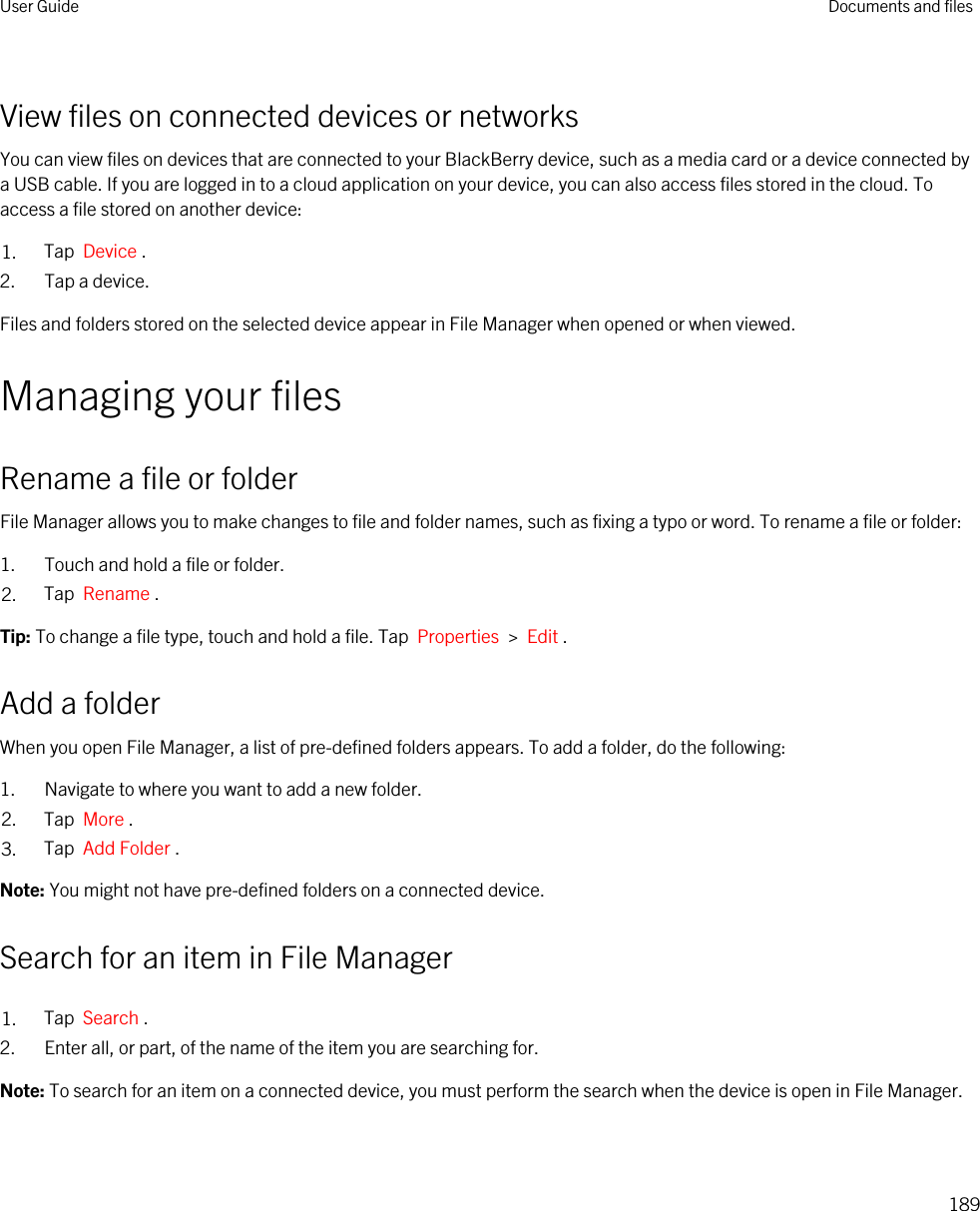 View files on connected devices or networksYou can view files on devices that are connected to your BlackBerry device, such as a media card or a device connected by a USB cable. If you are logged in to a cloud application on your device, you can also access files stored in the cloud. To access a file stored on another device:1. Tap  Device .2. Tap a device.Files and folders stored on the selected device appear in File Manager when opened or when viewed.Managing your filesRename a file or folderFile Manager allows you to make changes to file and folder names, such as fixing a typo or word. To rename a file or folder:1. Touch and hold a file or folder.2. Tap  Rename .Tip: To change a file type, touch and hold a file. Tap  Properties  &gt;  Edit .Add a folderWhen you open File Manager, a list of pre-defined folders appears. To add a folder, do the following:1. Navigate to where you want to add a new folder.2. Tap  More .3. Tap  Add Folder .Note: You might not have pre-defined folders on a connected device.Search for an item in File Manager1. Tap  Search .2. Enter all, or part, of the name of the item you are searching for.Note: To search for an item on a connected device, you must perform the search when the device is open in File Manager.User Guide Documents and files189