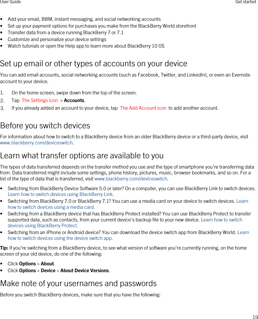 • Add your email, BBM, instant messaging, and social networking accounts• Set up your payment options for purchases you make from the BlackBerry World storefront• Transfer data from a device running BlackBerry 7 or 7.1• Customize and personalize your device settings• Watch tutorials or open the Help app to learn more about BlackBerry 10 OSSet up email or other types of accounts on your deviceYou can add email accounts, social networking accounts (such as Facebook, Twitter, and LinkedIn), or even an Evernote account to your device.1. On the home screen, swipe down from the top of the screen.2. Tap  The Settings icon  &gt; Accounts.3. If you already added an account to your device, tap  The Add Account icon  to add another account.Before you switch devicesFor information about how to switch to a BlackBerry device from an older BlackBerry device or a third-party device, visit www.blackberry.com/deviceswitch.Learn what transfer options are available to youThe types of data transferred depends on the transfer method you use and the type of smartphone you&apos;re transferring data from. Data transferred might include some settings, phone history, pictures, music, browser bookmarks, and so on. For a list of the type of data that is transferred, visit www.blackberry.com/deviceswitch.• Switching from BlackBerry Device Software 5.0 or later? On a computer, you can use BlackBerry Link to switch devices. Learn how to switch devices using BlackBerry Link.• Switching from BlackBerry 7.0 or BlackBerry 7.1? You can use a media card on your device to switch devices. Learn how to switch devices using a media card.• Switching from a BlackBerry device that has BlackBerry Protect installed? You can use BlackBerry Protect to transfer supported data, such as contacts, from your current device&apos;s backup file to your new device. Learn how to switch devices using BlackBerry Protect.• Switching from an iPhone or Android device? You can download the device switch app from BlackBerry World. Learn how to switch devices using the device switch app.Tip: If you&apos;re switching from a BlackBerry device, to see what version of software you&apos;re currently running, on the home screen of your old device, do one of the following:• Click Options &gt; About.• Click Options &gt; Device &gt; About Device Versions.Make note of your usernames and passwordsBefore you switch BlackBerry devices, make sure that you have the following:User Guide Get started19