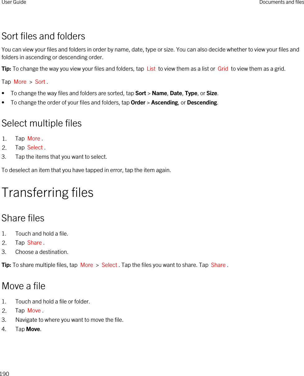 Sort files and foldersYou can view your files and folders in order by name, date, type or size. You can also decide whether to view your files and folders in ascending or descending order.Tip: To change the way you view your files and folders, tap  List  to view them as a list or  Grid  to view them as a grid.Tap  More  &gt;  Sort .• To change the way files and folders are sorted, tap Sort &gt; Name, Date, Type, or Size.• To change the order of your files and folders, tap Order &gt; Ascending, or Descending.Select multiple files1. Tap  More .2. Tap  Select .3. Tap the items that you want to select.To deselect an item that you have tapped in error, tap the item again.Transferring filesShare files1. Touch and hold a file.2. Tap  Share .3. Choose a destination.Tip: To share multiple files, tap  More  &gt;  Select . Tap the files you want to share. Tap  Share .Move a file1. Touch and hold a file or folder.2. Tap  Move .3. Navigate to where you want to move the file.4. Tap Move.User Guide Documents and files190