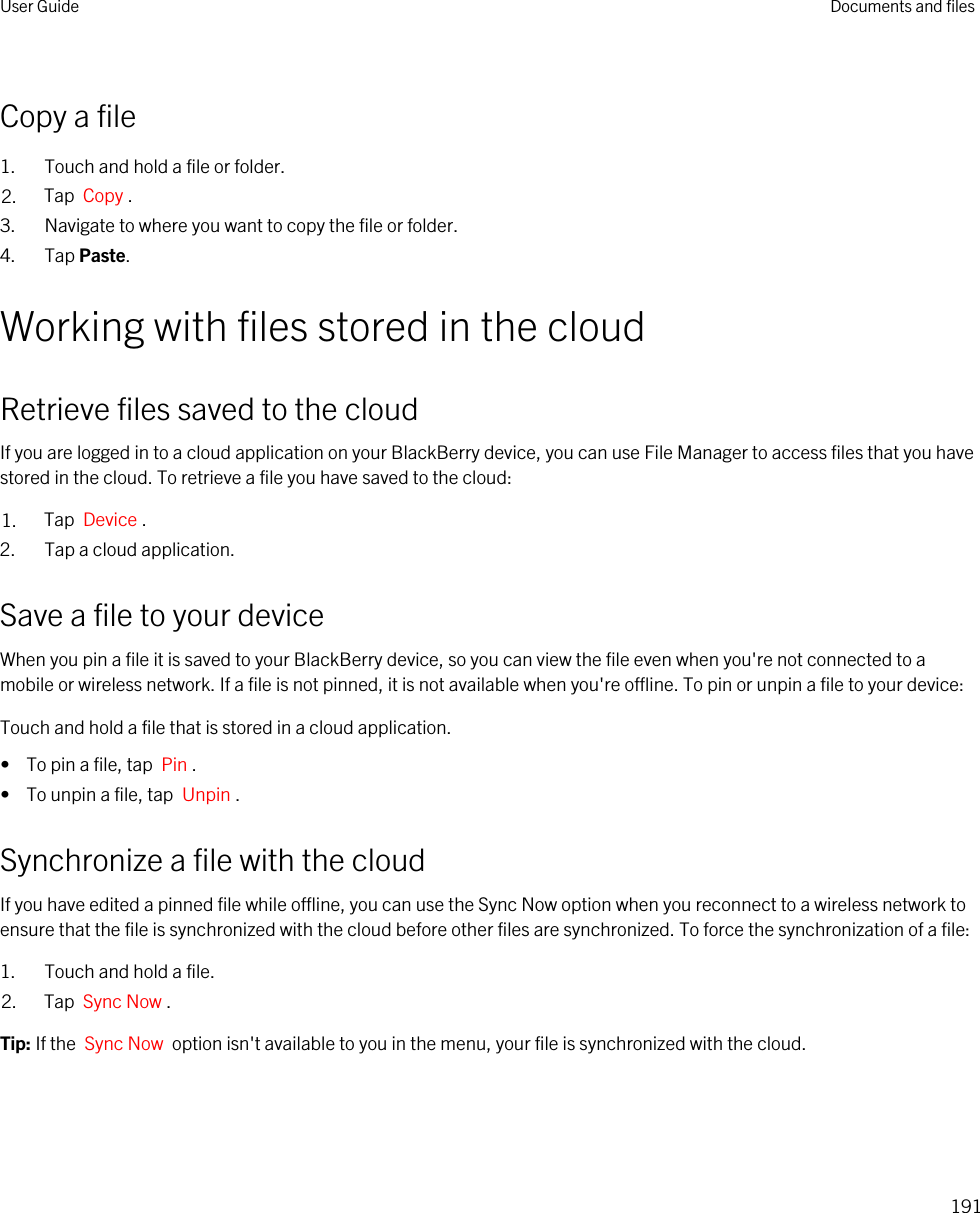 Copy a file1. Touch and hold a file or folder.2. Tap  Copy .3. Navigate to where you want to copy the file or folder.4. Tap Paste.Working with files stored in the cloudRetrieve files saved to the cloudIf you are logged in to a cloud application on your BlackBerry device, you can use File Manager to access files that you have stored in the cloud. To retrieve a file you have saved to the cloud:1. Tap  Device .2. Tap a cloud application.Save a file to your deviceWhen you pin a file it is saved to your BlackBerry device, so you can view the file even when you&apos;re not connected to a mobile or wireless network. If a file is not pinned, it is not available when you&apos;re offline. To pin or unpin a file to your device:Touch and hold a file that is stored in a cloud application.•  To pin a file, tap  Pin .•  To unpin a file, tap  Unpin .Synchronize a file with the cloudIf you have edited a pinned file while offline, you can use the Sync Now option when you reconnect to a wireless network to ensure that the file is synchronized with the cloud before other files are synchronized. To force the synchronization of a file:1. Touch and hold a file.2. Tap  Sync Now .Tip: If the  Sync Now  option isn&apos;t available to you in the menu, your file is synchronized with the cloud.User Guide Documents and files191