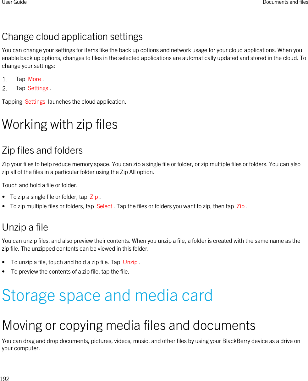 Change cloud application settingsYou can change your settings for items like the back up options and network usage for your cloud applications. When you enable back up options, changes to files in the selected applications are automatically updated and stored in the cloud. To change your settings:1. Tap  More .2. Tap  Settings .Tapping  Settings  launches the cloud application.Working with zip filesZip files and foldersZip your files to help reduce memory space. You can zip a single file or folder, or zip multiple files or folders. You can also zip all of the files in a particular folder using the Zip All option.Touch and hold a file or folder.•  To zip a single file or folder, tap  Zip .•  To zip multiple files or folders, tap  Select . Tap the files or folders you want to zip, then tap  Zip .Unzip a fileYou can unzip files, and also preview their contents. When you unzip a file, a folder is created with the same name as the zip file. The unzipped contents can be viewed in this folder.• To unzip a file, touch and hold a zip file. Tap  Unzip .• To preview the contents of a zip file, tap the file.Storage space and media cardMoving or copying media files and documentsYou can drag and drop documents, pictures, videos, music, and other files by using your BlackBerry device as a drive on your computer.User Guide Documents and files192