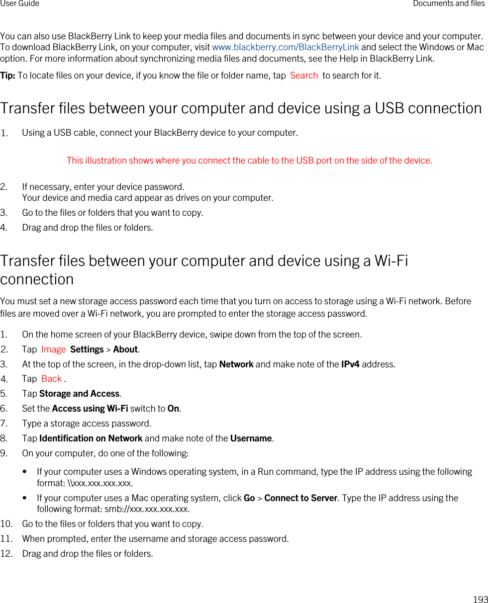 You can also use BlackBerry Link to keep your media files and documents in sync between your device and your computer. To download BlackBerry Link, on your computer, visit www.blackberry.com/BlackBerryLink and select the Windows or Mac option. For more information about synchronizing media files and documents, see the Help in BlackBerry Link.Tip: To locate files on your device, if you know the file or folder name, tap  Search  to search for it.Transfer files between your computer and device using a USB connection1. Using a USB cable, connect your BlackBerry device to your computer. This illustration shows where you connect the cable to the USB port on the side of the device. 2. If necessary, enter your device password.Your device and media card appear as drives on your computer.3. Go to the files or folders that you want to copy.4. Drag and drop the files or folders.Transfer files between your computer and device using a Wi-Fi connectionYou must set a new storage access password each time that you turn on access to storage using a Wi-Fi network. Before files are moved over a Wi-Fi network, you are prompted to enter the storage access password.1. On the home screen of your BlackBerry device, swipe down from the top of the screen.2. Tap  Image  Settings &gt; About. 3. At the top of the screen, in the drop-down list, tap Network and make note of the IPv4 address.4. Tap  Back .5. Tap Storage and Access.6. Set the Access using Wi-Fi switch to On.7. Type a storage access password.8. Tap Identification on Network and make note of the Username.9. On your computer, do one of the following:• If your computer uses a Windows operating system, in a Run command, type the IP address using the following format: \\xxx.xxx.xxx.xxx.• If your computer uses a Mac operating system, click Go &gt; Connect to Server. Type the IP address using the following format: smb://xxx.xxx.xxx.xxx.10. Go to the files or folders that you want to copy.11. When prompted, enter the username and storage access password.12. Drag and drop the files or folders.User Guide Documents and files193