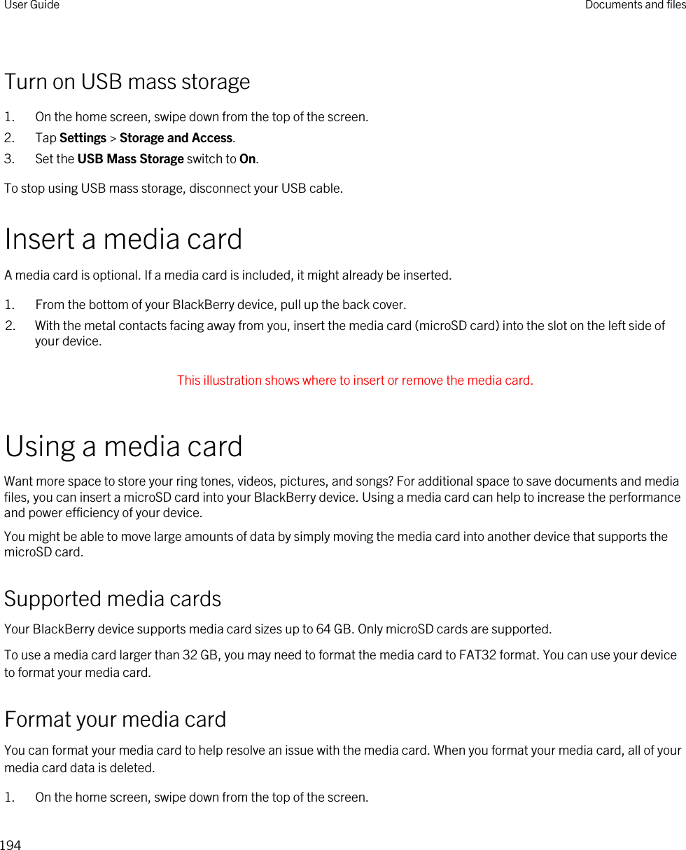 Turn on USB mass storage1. On the home screen, swipe down from the top of the screen.2. Tap Settings &gt; Storage and Access.3. Set the USB Mass Storage switch to On.To stop using USB mass storage, disconnect your USB cable.Insert a media cardA media card is optional. If a media card is included, it might already be inserted.1. From the bottom of your BlackBerry device, pull up the back cover.2. With the metal contacts facing away from you, insert the media card (microSD card) into the slot on the left side of your device. This illustration shows where to insert or remove the media card. Using a media cardWant more space to store your ring tones, videos, pictures, and songs? For additional space to save documents and media files, you can insert a microSD card into your BlackBerry device. Using a media card can help to increase the performance and power efficiency of your device.You might be able to move large amounts of data by simply moving the media card into another device that supports the microSD card.Supported media cardsYour BlackBerry device supports media card sizes up to 64 GB. Only microSD cards are supported.To use a media card larger than 32 GB, you may need to format the media card to FAT32 format. You can use your device to format your media card.Format your media cardYou can format your media card to help resolve an issue with the media card. When you format your media card, all of your media card data is deleted.1. On the home screen, swipe down from the top of the screen.User Guide Documents and files194