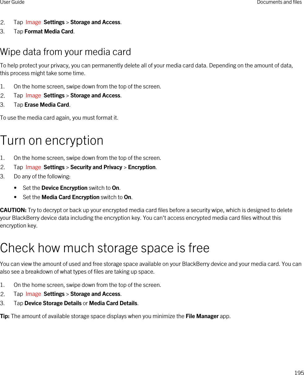 2. Tap  Image  Settings &gt; Storage and Access.3. Tap Format Media Card.Wipe data from your media cardTo help protect your privacy, you can permanently delete all of your media card data. Depending on the amount of data, this process might take some time.1. On the home screen, swipe down from the top of the screen.2. Tap  Image  Settings &gt; Storage and Access.3. Tap Erase Media Card.To use the media card again, you must format it.Turn on encryption1. On the home screen, swipe down from the top of the screen.2. Tap  Image  Settings &gt; Security and Privacy &gt; Encryption.3. Do any of the following:• Set the Device Encryption switch to On.• Set the Media Card Encryption switch to On.CAUTION: Try to decrypt or back up your encrypted media card files before a security wipe, which is designed to delete your BlackBerry device data including the encryption key. You can&apos;t access encrypted media card files without this encryption key.Check how much storage space is freeYou can view the amount of used and free storage space available on your BlackBerry device and your media card. You can also see a breakdown of what types of files are taking up space.1. On the home screen, swipe down from the top of the screen.2. Tap  Image  Settings &gt; Storage and Access.3. Tap Device Storage Details or Media Card Details.Tip: The amount of available storage space displays when you minimize the File Manager app.User Guide Documents and files195