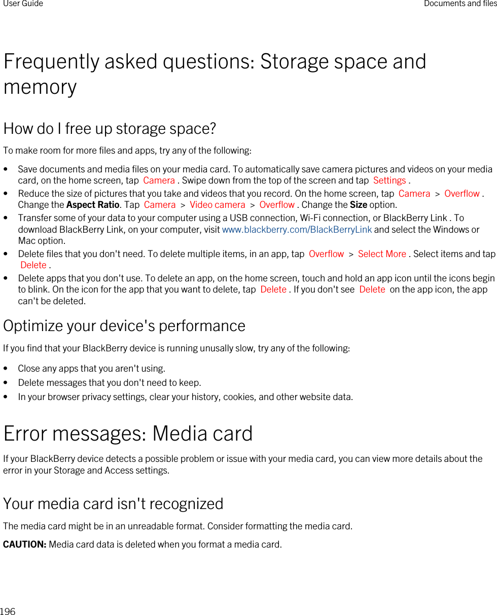 Frequently asked questions: Storage space and memoryHow do I free up storage space?To make room for more files and apps, try any of the following:• Save documents and media files on your media card. To automatically save camera pictures and videos on your media card, on the home screen, tap  Camera . Swipe down from the top of the screen and tap  Settings .• Reduce the size of pictures that you take and videos that you record. On the home screen, tap  Camera  &gt;  Overflow . Change the Aspect Ratio. Tap  Camera  &gt;  Video camera  &gt;  Overflow . Change the Size option.• Transfer some of your data to your computer using a USB connection, Wi-Fi connection, or BlackBerry Link . To download BlackBerry Link, on your computer, visit www.blackberry.com/BlackBerryLink and select the Windows or Mac option.• Delete files that you don&apos;t need. To delete multiple items, in an app, tap  Overflow  &gt;  Select More . Select items and tap Delete .• Delete apps that you don&apos;t use. To delete an app, on the home screen, touch and hold an app icon until the icons begin to blink. On the icon for the app that you want to delete, tap  Delete . If you don&apos;t see  Delete  on the app icon, the app can&apos;t be deleted.Optimize your device&apos;s performanceIf you find that your BlackBerry device is running unusally slow, try any of the following:• Close any apps that you aren&apos;t using.• Delete messages that you don&apos;t need to keep.• In your browser privacy settings, clear your history, cookies, and other website data.Error messages: Media cardIf your BlackBerry device detects a possible problem or issue with your media card, you can view more details about the error in your Storage and Access settings.Your media card isn&apos;t recognizedThe media card might be in an unreadable format. Consider formatting the media card.CAUTION: Media card data is deleted when you format a media card.User Guide Documents and files196