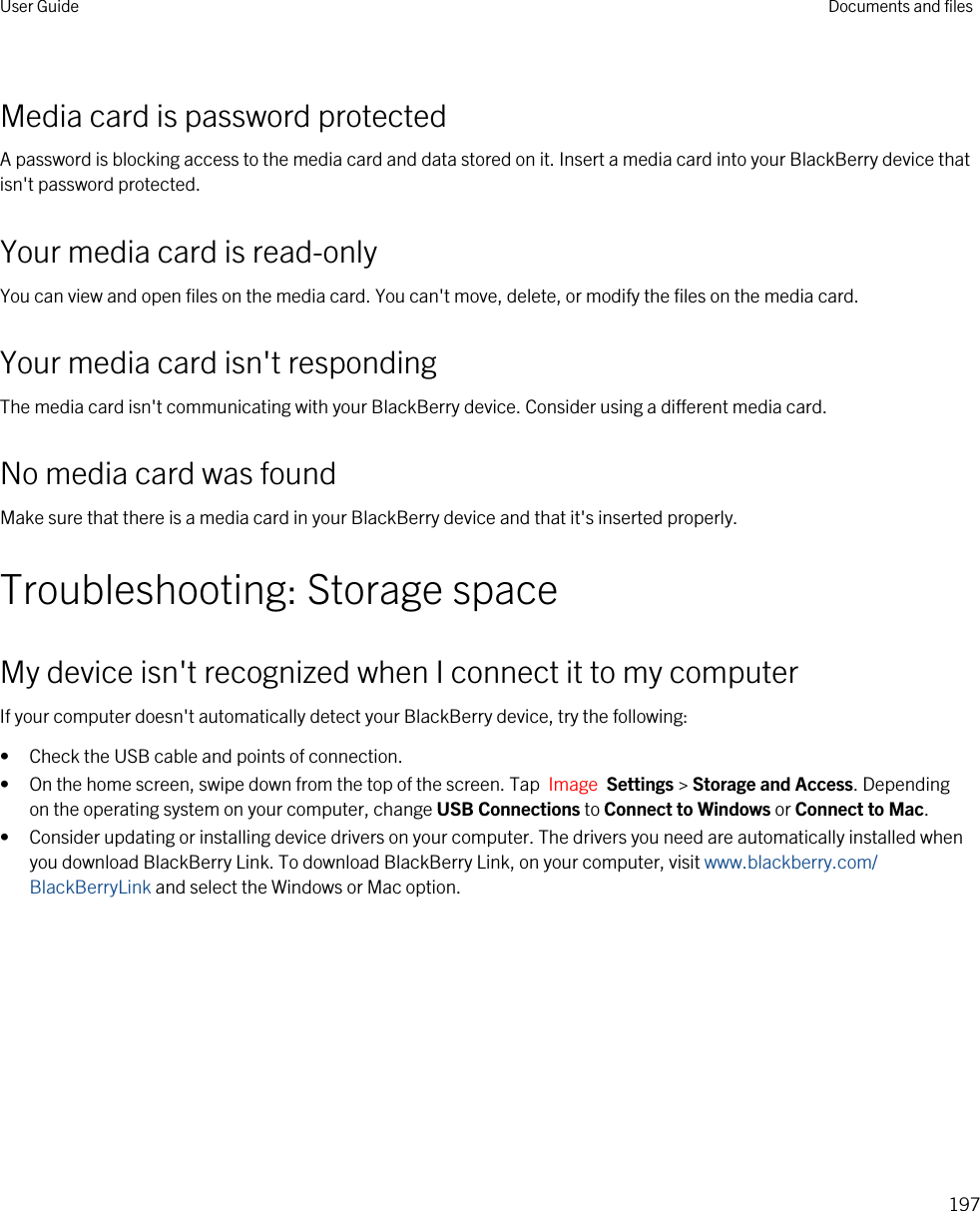 Media card is password protectedA password is blocking access to the media card and data stored on it. Insert a media card into your BlackBerry device that isn&apos;t password protected.Your media card is read-onlyYou can view and open files on the media card. You can&apos;t move, delete, or modify the files on the media card.Your media card isn&apos;t respondingThe media card isn&apos;t communicating with your BlackBerry device. Consider using a different media card.No media card was foundMake sure that there is a media card in your BlackBerry device and that it&apos;s inserted properly.Troubleshooting: Storage spaceMy device isn&apos;t recognized when I connect it to my computerIf your computer doesn&apos;t automatically detect your BlackBerry device, try the following:• Check the USB cable and points of connection.• On the home screen, swipe down from the top of the screen. Tap  Image  Settings &gt; Storage and Access. Depending on the operating system on your computer, change USB Connections to Connect to Windows or Connect to Mac.• Consider updating or installing device drivers on your computer. The drivers you need are automatically installed when you download BlackBerry Link. To download BlackBerry Link, on your computer, visit www.blackberry.com/BlackBerryLink and select the Windows or Mac option.User Guide Documents and files197