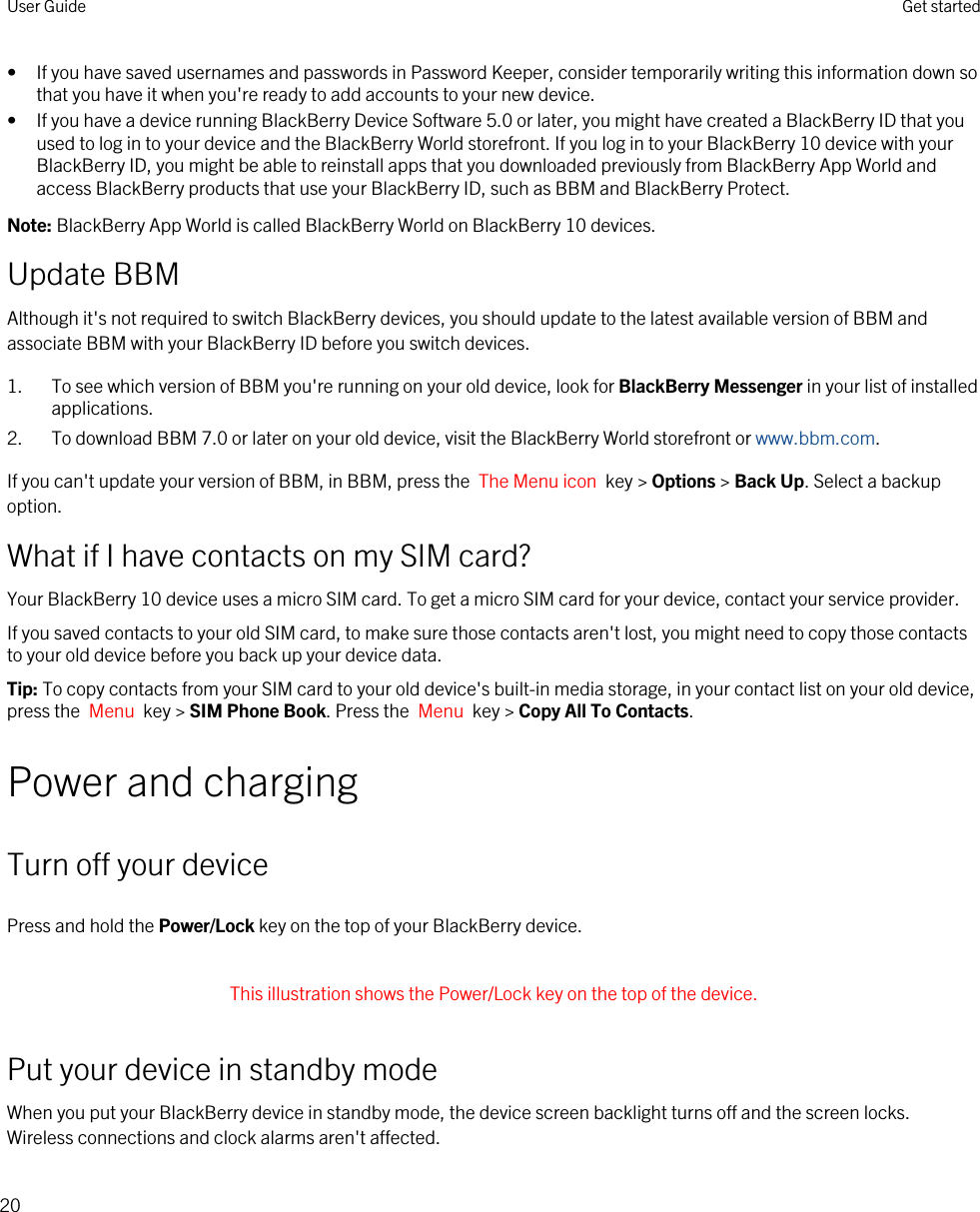 • If you have saved usernames and passwords in Password Keeper, consider temporarily writing this information down so that you have it when you&apos;re ready to add accounts to your new device.• If you have a device running BlackBerry Device Software 5.0 or later, you might have created a BlackBerry ID that you used to log in to your device and the BlackBerry World storefront. If you log in to your BlackBerry 10 device with your BlackBerry ID, you might be able to reinstall apps that you downloaded previously from BlackBerry App World and access BlackBerry products that use your BlackBerry ID, such as BBM and BlackBerry Protect.Note: BlackBerry App World is called BlackBerry World on BlackBerry 10 devices.Update BBMAlthough it&apos;s not required to switch BlackBerry devices, you should update to the latest available version of BBM and associate BBM with your BlackBerry ID before you switch devices.1. To see which version of BBM you&apos;re running on your old device, look for BlackBerry Messenger in your list of installed applications.2. To download BBM 7.0 or later on your old device, visit the BlackBerry World storefront or www.bbm.com.If you can&apos;t update your version of BBM, in BBM, press the  The Menu icon  key &gt; Options &gt; Back Up. Select a backup option.What if I have contacts on my SIM card?Your BlackBerry 10 device uses a micro SIM card. To get a micro SIM card for your device, contact your service provider.If you saved contacts to your old SIM card, to make sure those contacts aren&apos;t lost, you might need to copy those contacts to your old device before you back up your device data.Tip: To copy contacts from your SIM card to your old device&apos;s built-in media storage, in your contact list on your old device, press the  Menu  key &gt; SIM Phone Book. Press the  Menu  key &gt; Copy All To Contacts.Power and chargingTurn off your devicePress and hold the Power/Lock key on the top of your BlackBerry device. This illustration shows the Power/Lock key on the top of the device. Put your device in standby modeWhen you put your BlackBerry device in standby mode, the device screen backlight turns off and the screen locks. Wireless connections and clock alarms aren&apos;t affected.User Guide Get started20