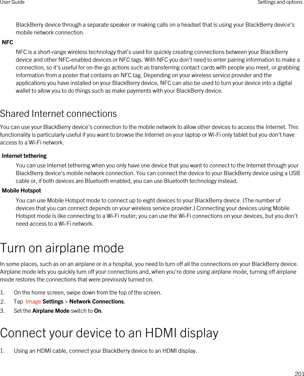 BlackBerry device through a separate speaker or making calls on a headset that is using your BlackBerry device&apos;s mobile network connection.NFCNFC is a short-range wireless technology that&apos;s used for quickly creating connections between your BlackBerry device and other NFC-enabled devices or NFC tags. With NFC you don&apos;t need to enter pairing information to make a connection, so it&apos;s useful for on-the-go actions such as transferring contact cards with people you meet, or grabbing information from a poster that contains an NFC tag. Depending on your wireless service provider and the applications you have installed on your BlackBerry device, NFC can also be used to turn your device into a digital wallet to allow you to do things such as make payments with your BlackBerry device.Shared Internet connectionsYou can use your BlackBerry device&apos;s connection to the mobile network to allow other devices to access the Internet. This functionality is particularly useful if you want to browse the Internet on your laptop or Wi-Fi only tablet but you don&apos;t have access to a Wi-Fi network.Internet tetheringYou can use Internet tethering when you only have one device that you want to connect to the Internet through your BlackBerry device&apos;s mobile network connection. You can connect the device to your BlackBerry device using a USB cable or, if both devices are Bluetooth enabled, you can use Bluetooth technology instead.Mobile HotspotYou can use Mobile Hotspot mode to connect up to eight devices to your BlackBerry device. (The number of devices that you can connect depends on your wireless service provider.) Connecting your devices using Mobile Hotspot mode is like connecting to a Wi-Fi router; you can use the Wi-Fi connections on your devices, but you don&apos;t need access to a Wi-Fi network.Turn on airplane modeIn some places, such as on an airplane or in a hospital, you need to turn off all the connections on your BlackBerry device. Airplane mode lets you quickly turn off your connections and, when you&apos;re done using airplane mode, turning off airplane mode restores the connections that were previously turned on.1. On the home screen, swipe down from the top of the screen.2. Tap  Image Settings &gt; Network Connections.3. Set the Airplane Mode switch to On.Connect your device to an HDMI display1. Using an HDMI cable, connect your BlackBerry device to an HDMI display.User Guide Settings and options201