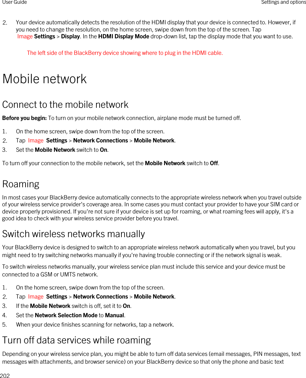 2. Your device automatically detects the resolution of the HDMI display that your device is connected to. However, if you need to change the resolution, on the home screen, swipe down from the top of the screen. Tap Image Settings &gt; Display. In the HDMI Display Mode drop-down list, tap the display mode that you want to use.The left side of the BlackBerry device showing where to plug in the HDMI cable.Mobile networkConnect to the mobile networkBefore you begin: To turn on your mobile network connection, airplane mode must be turned off.1. On the home screen, swipe down from the top of the screen.2. Tap  Image  Settings &gt; Network Connections &gt; Mobile Network.3. Set the Mobile Network switch to On.To turn off your connection to the mobile network, set the Mobile Network switch to Off.RoamingIn most cases your BlackBerry device automatically connects to the appropriate wireless network when you travel outside of your wireless service provider&apos;s coverage area. In some cases you must contact your provider to have your SIM card or device properly provisioned. If you&apos;re not sure if your device is set up for roaming, or what roaming fees will apply, it&apos;s a good idea to check with your wireless service provider before you travel.Switch wireless networks manuallyYour BlackBerry device is designed to switch to an appropriate wireless network automatically when you travel, but you might need to try switching networks manually if you&apos;re having trouble connecting or if the network signal is weak.To switch wireless networks manually, your wireless service plan must include this service and your device must be connected to a GSM or UMTS network.1. On the home screen, swipe down from the top of the screen.2. Tap  Image  Settings &gt; Network Connections &gt; Mobile Network.3. If the Mobile Network switch is off, set it to On.4. Set the Network Selection Mode to Manual.5. When your device finishes scanning for networks, tap a network.Turn off data services while roamingDepending on your wireless service plan, you might be able to turn off data services (email messages, PIN messages, text messages with attachments, and browser service) on your BlackBerry device so that only the phone and basic text User Guide Settings and options202