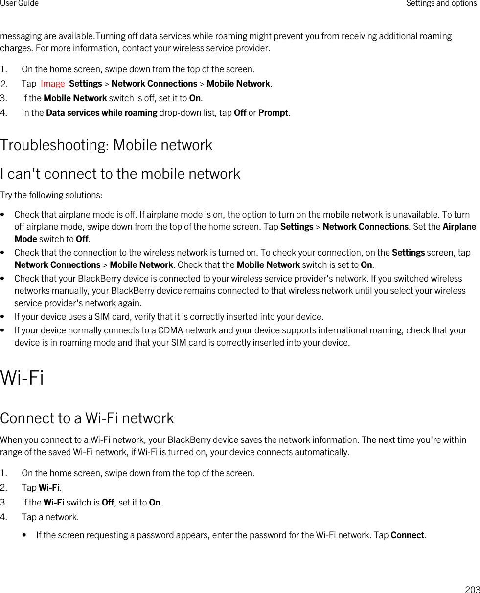 messaging are available.Turning off data services while roaming might prevent you from receiving additional roaming charges. For more information, contact your wireless service provider.1. On the home screen, swipe down from the top of the screen.2. Tap  Image  Settings &gt; Network Connections &gt; Mobile Network.3. If the Mobile Network switch is off, set it to On.4. In the Data services while roaming drop-down list, tap Off or Prompt.Troubleshooting: Mobile networkI can&apos;t connect to the mobile networkTry the following solutions:• Check that airplane mode is off. If airplane mode is on, the option to turn on the mobile network is unavailable. To turn off airplane mode, swipe down from the top of the home screen. Tap Settings &gt; Network Connections. Set the Airplane Mode switch to Off.• Check that the connection to the wireless network is turned on. To check your connection, on the Settings screen, tap Network Connections &gt; Mobile Network. Check that the Mobile Network switch is set to On.• Check that your BlackBerry device is connected to your wireless service provider&apos;s network. If you switched wireless networks manually, your BlackBerry device remains connected to that wireless network until you select your wireless service provider&apos;s network again.• If your device uses a SIM card, verify that it is correctly inserted into your device.• If your device normally connects to a CDMA network and your device supports international roaming, check that your device is in roaming mode and that your SIM card is correctly inserted into your device.Wi-FiConnect to a Wi-Fi networkWhen you connect to a Wi-Fi network, your BlackBerry device saves the network information. The next time you&apos;re within range of the saved Wi-Fi network, if Wi-Fi is turned on, your device connects automatically.1. On the home screen, swipe down from the top of the screen.2. Tap Wi-Fi.3. If the Wi-Fi switch is Off, set it to On.4. Tap a network.• If the screen requesting a password appears, enter the password for the Wi-Fi network. Tap Connect.User Guide Settings and options203