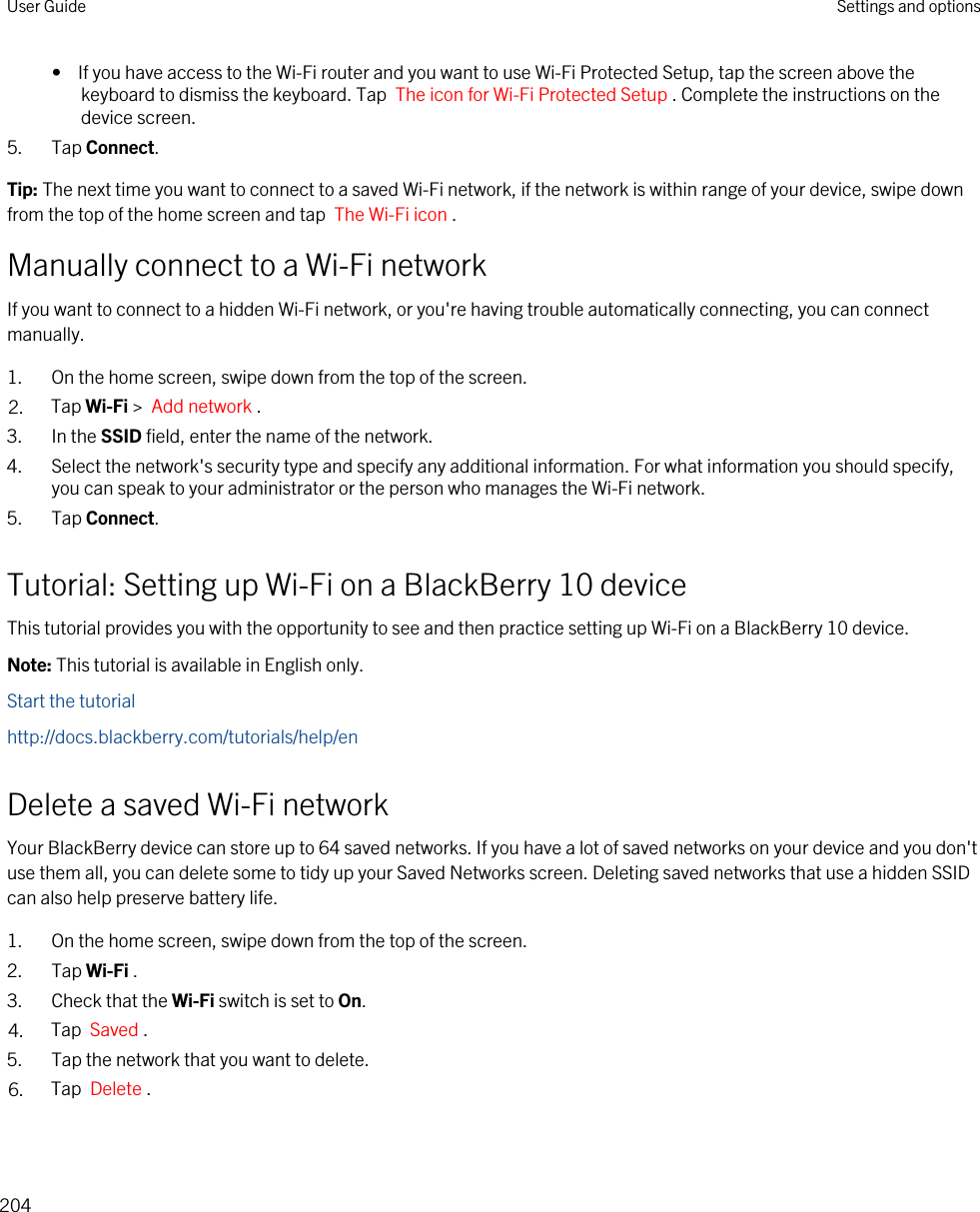 •  If you have access to the Wi-Fi router and you want to use Wi-Fi Protected Setup, tap the screen above the keyboard to dismiss the keyboard. Tap  The icon for Wi-Fi Protected Setup . Complete the instructions on the device screen.5. Tap Connect.Tip: The next time you want to connect to a saved Wi-Fi network, if the network is within range of your device, swipe down from the top of the home screen and tap  The Wi-Fi icon .Manually connect to a Wi-Fi networkIf you want to connect to a hidden Wi-Fi network, or you&apos;re having trouble automatically connecting, you can connect manually.1. On the home screen, swipe down from the top of the screen.2. Tap Wi-Fi &gt;  Add network .3. In the SSID field, enter the name of the network.4. Select the network&apos;s security type and specify any additional information. For what information you should specify, you can speak to your administrator or the person who manages the Wi-Fi network.5. Tap Connect.Tutorial: Setting up Wi-Fi on a BlackBerry 10 deviceThis tutorial provides you with the opportunity to see and then practice setting up Wi-Fi on a BlackBerry 10 device.Note: This tutorial is available in English only.Start the tutorialhttp://docs.blackberry.com/tutorials/help/enDelete a saved Wi-Fi networkYour BlackBerry device can store up to 64 saved networks. If you have a lot of saved networks on your device and you don&apos;t use them all, you can delete some to tidy up your Saved Networks screen. Deleting saved networks that use a hidden SSID can also help preserve battery life.1. On the home screen, swipe down from the top of the screen.2. Tap Wi-Fi .3. Check that the Wi-Fi switch is set to On.4. Tap  Saved . 5. Tap the network that you want to delete.6. Tap  Delete .User Guide Settings and options204