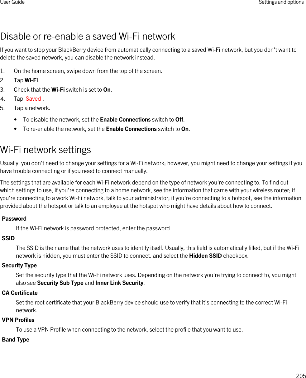 Disable or re-enable a saved Wi-Fi networkIf you want to stop your BlackBerry device from automatically connecting to a saved Wi-Fi network, but you don&apos;t want to delete the saved network, you can disable the network instead.1. On the home screen, swipe down from the top of the screen.2. Tap Wi-Fi.3. Check that the Wi-Fi switch is set to On.4. Tap  Saved .5. Tap a network.• To disable the network, set the Enable Connections switch to Off.• To re-enable the network, set the Enable Connections switch to On.Wi-Fi network settingsUsually, you don&apos;t need to change your settings for a Wi-Fi network; however, you might need to change your settings if you have trouble connecting or if you need to connect manually.The settings that are available for each Wi-Fi network depend on the type of network you&apos;re connecting to. To find out which settings to use, if you&apos;re connecting to a home network, see the information that came with your wireless router; if you&apos;re connecting to a work Wi-Fi network, talk to your administrator; if you&apos;re connecting to a hotspot, see the information provided about the hotspot or talk to an employee at the hotspot who might have details about how to connect.PasswordIf the Wi-Fi network is password protected, enter the password.SSIDThe SSID is the name that the network uses to identify itself. Usually, this field is automatically filled, but if the Wi-Fi network is hidden, you must enter the SSID to connect. and select the Hidden SSID checkbox.Security TypeSet the security type that the Wi-Fi network uses. Depending on the network you&apos;re trying to connect to, you might also see Security Sub Type and Inner Link Security.CA CertificateSet the root certificate that your BlackBerry device should use to verify that it&apos;s connecting to the correct Wi-Fi network.VPN ProfilesTo use a VPN Profile when connecting to the network, select the profile that you want to use.Band TypeUser Guide Settings and options205