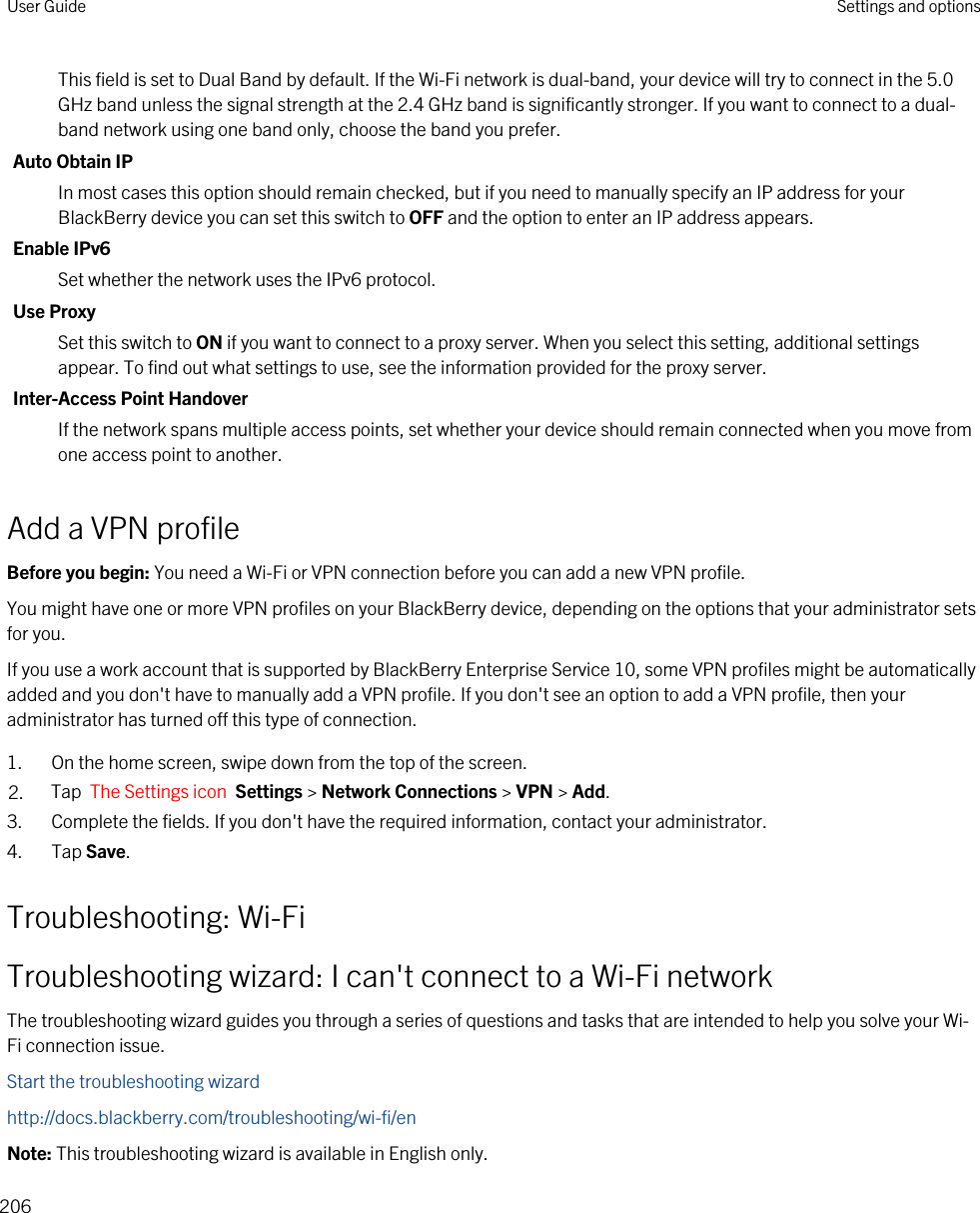 This field is set to Dual Band by default. If the Wi-Fi network is dual-band, your device will try to connect in the 5.0 GHz band unless the signal strength at the 2.4 GHz band is significantly stronger. If you want to connect to a dual-band network using one band only, choose the band you prefer.Auto Obtain IPIn most cases this option should remain checked, but if you need to manually specify an IP address for your BlackBerry device you can set this switch to OFF and the option to enter an IP address appears.Enable IPv6Set whether the network uses the IPv6 protocol.Use ProxySet this switch to ON if you want to connect to a proxy server. When you select this setting, additional settings appear. To find out what settings to use, see the information provided for the proxy server.Inter-Access Point HandoverIf the network spans multiple access points, set whether your device should remain connected when you move from one access point to another.Add a VPN profileBefore you begin: You need a Wi-Fi or VPN connection before you can add a new VPN profile.You might have one or more VPN profiles on your BlackBerry device, depending on the options that your administrator sets for you.If you use a work account that is supported by BlackBerry Enterprise Service 10, some VPN profiles might be automatically added and you don&apos;t have to manually add a VPN profile. If you don&apos;t see an option to add a VPN profile, then your administrator has turned off this type of connection.1. On the home screen, swipe down from the top of the screen.2. Tap  The Settings icon  Settings &gt; Network Connections &gt; VPN &gt; Add.3. Complete the fields. If you don&apos;t have the required information, contact your administrator.4. Tap Save.Troubleshooting: Wi-FiTroubleshooting wizard: I can&apos;t connect to a Wi-Fi networkThe troubleshooting wizard guides you through a series of questions and tasks that are intended to help you solve your Wi-Fi connection issue.Start the troubleshooting wizardhttp://docs.blackberry.com/troubleshooting/wi-fi/enNote: This troubleshooting wizard is available in English only.User Guide Settings and options206