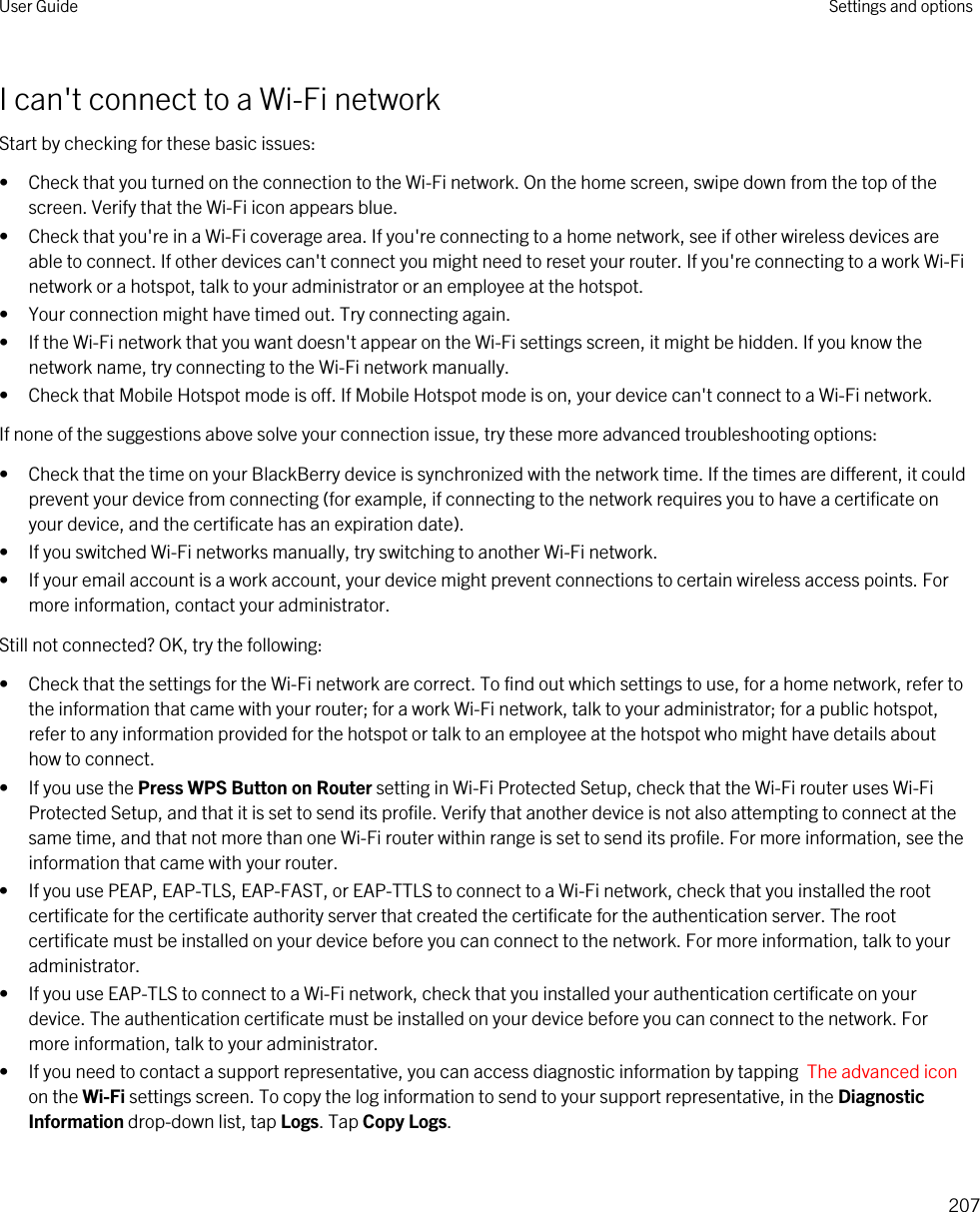 I can&apos;t connect to a Wi-Fi networkStart by checking for these basic issues:• Check that you turned on the connection to the Wi-Fi network. On the home screen, swipe down from the top of the screen. Verify that the Wi-Fi icon appears blue.• Check that you&apos;re in a Wi-Fi coverage area. If you&apos;re connecting to a home network, see if other wireless devices are able to connect. If other devices can&apos;t connect you might need to reset your router. If you&apos;re connecting to a work Wi-Fi network or a hotspot, talk to your administrator or an employee at the hotspot.• Your connection might have timed out. Try connecting again.• If the Wi-Fi network that you want doesn&apos;t appear on the Wi-Fi settings screen, it might be hidden. If you know the network name, try connecting to the Wi-Fi network manually.• Check that Mobile Hotspot mode is off. If Mobile Hotspot mode is on, your device can&apos;t connect to a Wi-Fi network.If none of the suggestions above solve your connection issue, try these more advanced troubleshooting options:• Check that the time on your BlackBerry device is synchronized with the network time. If the times are different, it could prevent your device from connecting (for example, if connecting to the network requires you to have a certificate on your device, and the certificate has an expiration date).• If you switched Wi-Fi networks manually, try switching to another Wi-Fi network.• If your email account is a work account, your device might prevent connections to certain wireless access points. For more information, contact your administrator.Still not connected? OK, try the following:• Check that the settings for the Wi-Fi network are correct. To find out which settings to use, for a home network, refer to the information that came with your router; for a work Wi-Fi network, talk to your administrator; for a public hotspot, refer to any information provided for the hotspot or talk to an employee at the hotspot who might have details about how to connect.• If you use the Press WPS Button on Router setting in Wi-Fi Protected Setup, check that the Wi-Fi router uses Wi-Fi Protected Setup, and that it is set to send its profile. Verify that another device is not also attempting to connect at the same time, and that not more than one Wi-Fi router within range is set to send its profile. For more information, see the information that came with your router.• If you use PEAP, EAP-TLS, EAP-FAST, or EAP-TTLS to connect to a Wi-Fi network, check that you installed the root certificate for the certificate authority server that created the certificate for the authentication server. The root certificate must be installed on your device before you can connect to the network. For more information, talk to your administrator.• If you use EAP-TLS to connect to a Wi-Fi network, check that you installed your authentication certificate on your device. The authentication certificate must be installed on your device before you can connect to the network. For more information, talk to your administrator.• If you need to contact a support representative, you can access diagnostic information by tapping  The advanced icon on the Wi-Fi settings screen. To copy the log information to send to your support representative, in the Diagnostic Information drop-down list, tap Logs. Tap Copy Logs.User Guide Settings and options207